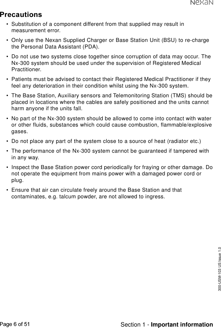 300-USM-103 US Issue 1.0Page 6 of 51 Section 1 - Important informationPrecautions•Substitution of a component different from that supplied may result inmeasurement error.•Only use the Nexan Supplied Charger or Base Station Unit (BSU) to re-chargethe Personal Data Assistant (PDA).•Do not use two systems close together since corruption of data may occur. TheNx-300 system should be used under the supervision of Registered MedicalPractitioner.•Patients must be advised to contact their Registered Medical Practitioner if theyfeel any deterioration in their condition whilst using the Nx-300 system.•The Base Station, Auxiliary sensors and Telemonitoring Station (TMS) should beplaced in locations where the cables are safely positioned and the units cannotharm anyone if the units fall.•No part of the Nx-300 system should be allowed to come into contact with wateror other fluids, substances which could cause combustion, flammable/explosivegases.•Do not place any part of the system close to a source of heat (radiator etc.)•The performance of the Nx-300 system cannot be guaranteed if tampered within any way.•Inspect the Base Station power cord periodically for fraying or other damage. Donot operate the equipment from mains power with a damaged power cord orplug.•Ensure that air can circulate freely around the Base Station and thatcontaminates, e.g. talcum powder, are not allowed to ingress.