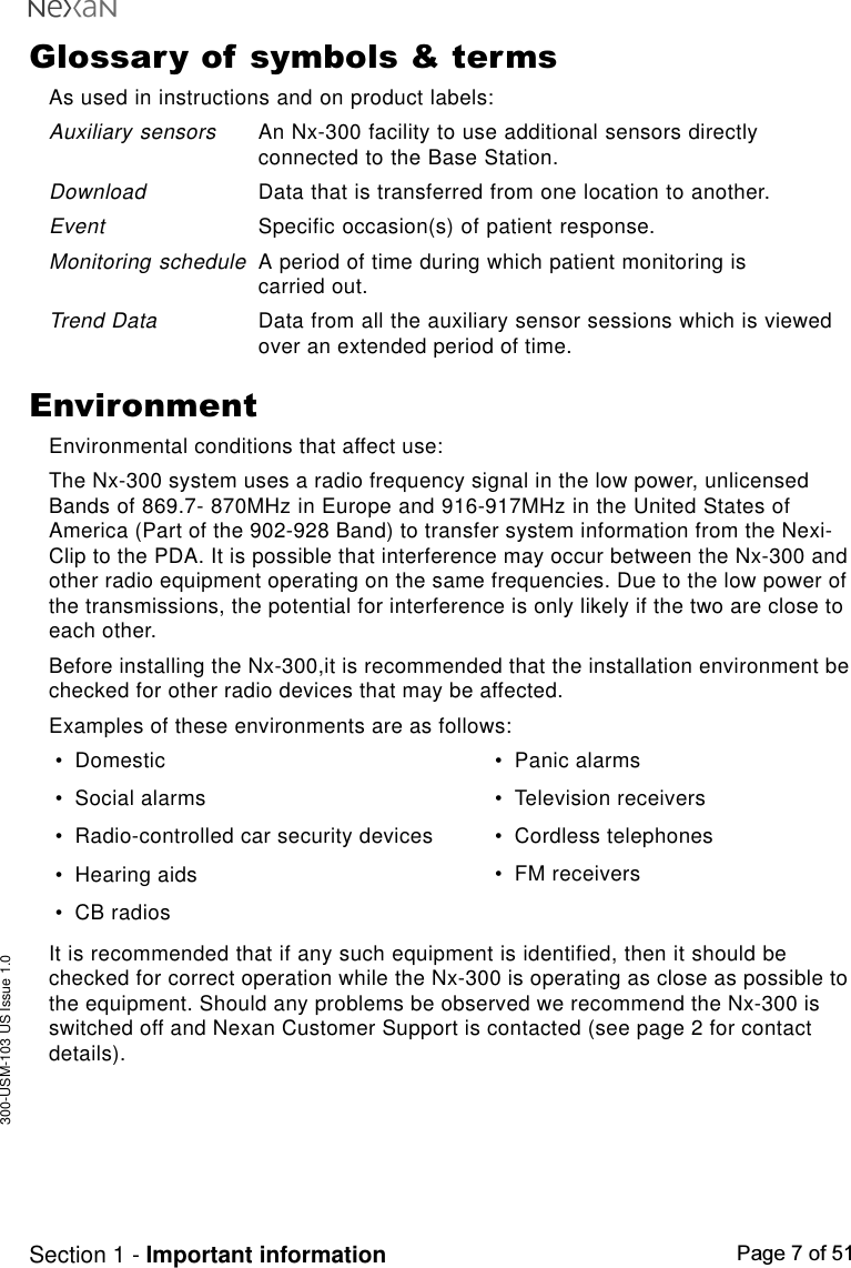 300-USM-103 US Issue 1.0Page 7 of 51Section 1 - Important informationGlossary of symbols &amp; termsAs used in instructions and on product labels:Auxiliary sensorsAn Nx-300 facility to use additional sensors directlyconnected to the Base Station.DownloadData that is transferred from one location to another.EventSpecific occasion(s) of patient response.Monitoring scheduleA period of time during which patient monitoring iscarried out.Trend DataData from all the auxiliary sensor sessions which is viewedover an extended period of time.EnvironmentEnvironmental conditions that affect use:The Nx-300 system uses a radio frequency signal in the low power, unlicensedBands of 869.7- 870MHz in Europe and 916-917MHz in the United States ofAmerica (Part of the 902-928 Band) to transfer system information from the Nexi-Clip to the PDA. It is possible that interference may occur between the Nx-300 andother radio equipment operating on the same frequencies. Due to the low power ofthe transmissions, the potential for interference is only likely if the two are close toeach other.Before installing the Nx-300,it is recommended that the installation environment bechecked for other radio devices that may be affected.Examples of these environments are as follows:•Domestic•Social alarms•Radio-controlled car security devices•Hearing aids•CB radios•Panic alarms•Television receivers•Cordless telephones•FM receiversIt is recommended that if any such equipment is identified, then it should bechecked for correct operation while the Nx-300 is operating as close as possible tothe equipment. Should any problems be observed we recommend the Nx-300 isswitched off and Nexan Customer Support is contacted (see page 2 for contactdetails).