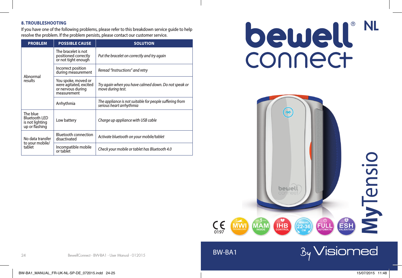 BewellConnect - BW-BA1 - User Manual - 012015 BewellConnect - BW-BA1 - User Manual - 01201524 258. TROUBLESHOOTINGIf you have one of the following problems, please refer to this breakdown service guide to help resolve the problem. If the problem persists, please contact our customer service.PROBLEM POSSIBLE CAUSE SOLUTIONAbnormal resultsThe bracelet is not positioned correctly or not tight enough Put the bracelet on correctly and try againIncorrect position during measurement Reread “Instructions” and retryYou spoke, moved or were agitated, excited or nervous during measurementTry again when you have calmed down. Do not speak or move during test.Arrhythmia  The appliance is not suitable for people su ering from serious heart arrhythmiaThe blue Bluetooth LED is not lighting up or  ashingLow battery Charge up appliance with USB cableNo data transfer to your mobile/tabletBluetooth connection disactivated Activate bluetooth on your mobile/tabletIncompatible mobile or tablet Check your mobile or tablet has Bluetooth 4.0BewellConnect - BW-BA1 - User Manual - 122014BW-BA1MyTensio0197NLBW-BA1_MANUAL_FR-UK-NL-SP-DE_072015.indd   24-25 15/07/2015   11:48