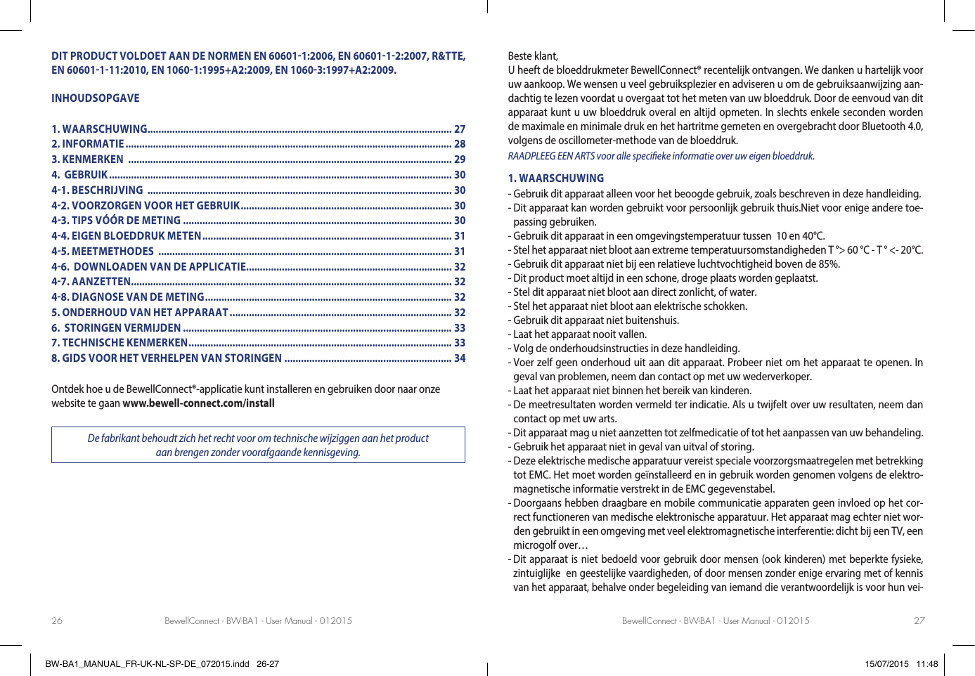 BewellConnect - BW-BA1 - User Manual - 012015 BewellConnect - BW-BA1 - User Manual - 01201526 27DIT PRODUCT VOLDOET AAN DE NORMEN EN 606011:2006, EN 6060112:2007, R&amp;TTE, EN 60601111:2010, EN 10601:1995+A2:2009, EN 10603:1997+A2:2009.INHOUDSOPGAVE1. WAARSCHUWING............................................................................................................... 272. INFORMATIE ....................................................................................................................... 283. KENMERKEN  ...................................................................................................................... 294.  GEBRUIK ............................................................................................................................. 3041. BESCHRIJVING  ............................................................................................................... 3042. VOORZORGEN VOOR HET GEBRUIK ............................................................................. 3043. TIPS VÓÓR DE METING .................................................................................................. 3044. EIGEN BLOEDDRUK METEN ........................................................................................... 3145. MEETMETHODES  ........................................................................................................... 3146.  DOWNLOADEN VAN DE APPLICATIE........................................................................... 3247. AANZETTEN ..................................................................................................................... 3248. DIAGNOSE VAN DE METING .......................................................................................... 325. ONDERHOUD VAN HET APPARAAT ................................................................................. 326.  STORINGEN VERMIJDEN .................................................................................................. 337. TECHNISCHE KENMERKEN ................................................................................................ 338. GIDS VOOR HET VERHELPEN VAN STORINGEN ............................................................. 34Ontdek hoe u de BewellConnect®-applicatie kunt installeren en gebruiken door naar onze website te gaan www.bewell-connect.com/installDe fabrikant behoudt zich het recht voor om technische wijziggen aan het product  aan brengen zonder voorafgaande kennisgeving.Beste klant, U heeft de bloeddrukmeter BewellConnect® recentelijk ontvangen. We danken u hartelijk voor uw aankoop. We wensen u veel gebruiksplezier en adviseren u om de gebruiksaanwijzing aan-dachtig te lezen voordat u overgaat tot het meten van uw bloeddruk. Door de eenvoud van dit apparaat kunt u uw bloeddruk overal en altijd opmeten. In slechts enkele seconden worden de maximale en minimale druk en het hartritme gemeten en overgebracht door Bluetooth 4.0, volgens de oscillometer-methode van de bloeddruk. RAADPLEEG EEN ARTS voor alle specieke informatie over uw eigen bloeddruk.1. WAARSCHUWING- Gebruik dit apparaat alleen voor het beoogde gebruik, zoals beschreven in deze handleiding.-  Dit apparaat kan worden gebruikt voor persoonlijk gebruik thuis.Niet voor enige andere toe-passing gebruiken.- Gebruik dit apparaat in een omgevingstemperatuur tussen  10 en 40°C.- Stel het apparaat niet bloot aan extreme temperatuursomstandigheden T °&gt; 60 °C - T ° &lt;- 20°C.- Gebruik dit apparaat niet bij een relatieve luchtvochtigheid boven de 85%.- Dit product moet altijd in een schone, droge plaats worden geplaatst.- Stel dit apparaat niet bloot aan direct zonlicht, of water.- Stel het apparaat niet bloot aan elektrische schokken.- Gebruik dit apparaat niet buitenshuis.- Laat het apparaat nooit vallen.- Volg de onderhoudsinstructies in deze handleiding.-  Voer zelf geen onderhoud uit aan dit apparaat. Probeer niet om het apparaat te openen. In geval van problemen, neem dan contact op met uw wederverkoper.- Laat het apparaat niet binnen het bereik van kinderen.-  De meetresultaten worden vermeld ter indicatie. Als u twijfelt over uw resultaten, neem dan contact op met uw arts.- Dit apparaat mag u niet aanzetten tot zelfmedicatie of tot het aanpassen van uw behandeling.- Gebruik het apparaat niet in geval van uitval of storing.-  Deze elektrische medische apparatuur vereist speciale voorzorgsmaatregelen met betrekking tot EMC. Het moet worden geïnstalleerd en in gebruik worden genomen volgens de elektro-magnetische informatie verstrekt in de EMC gegevenstabel.-  Doorgaans hebben draagbare en mobile communicatie apparaten geen invloed op het cor-rect functioneren van medische elektronische apparatuur. Het apparaat mag echter niet wor-den gebruikt in een omgeving met veel elektromagnetische interferentie: dicht bij een TV, een microgolf over…-  Dit apparaat is niet bedoeld voor gebruik door mensen (ook kinderen) met beperkte fysieke, zintuiglijke  en geestelijke vaardigheden, of door mensen zonder enige ervaring met of kennis van het apparaat, behalve onder begeleiding van iemand die verantwoordelijk is voor hun vei-BW-BA1_MANUAL_FR-UK-NL-SP-DE_072015.indd   26-27 15/07/2015   11:48