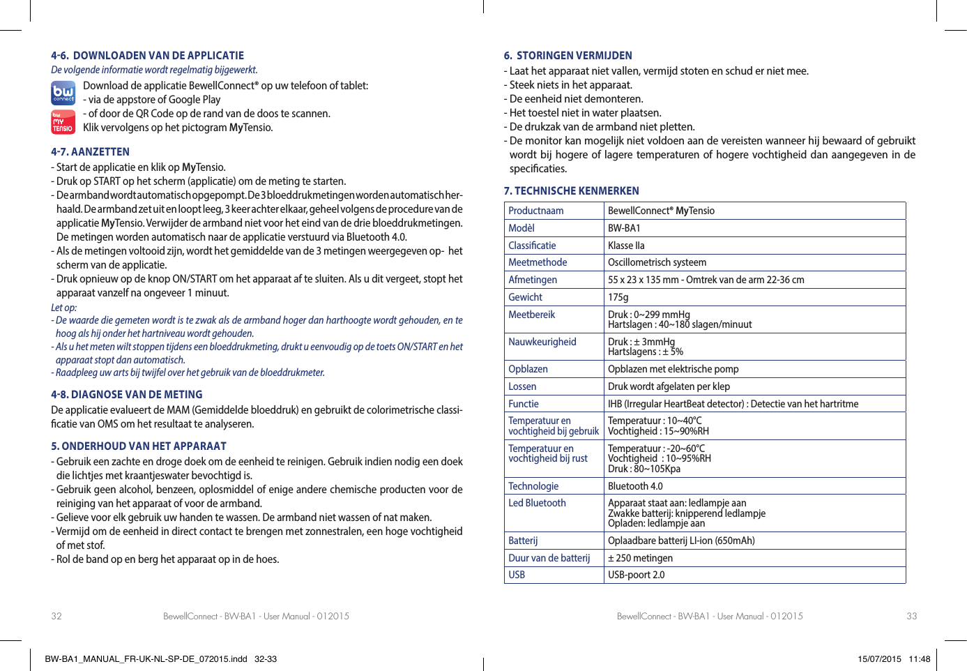 BewellConnect - BW-BA1 - User Manual - 012015 BewellConnect - BW-BA1 - User Manual - 01201532 3346.  DOWNLOADEN VAN DE APPLICATIEDe volgende informatie wordt regelmatig bijgewerkt.Download de applicatie BewellConnect® op uw telefoon of tablet: - via de appstore of Google Play- of door de QR Code op de rand van de doos te scannen.Klik vervolgens op het pictogram MyTensio.47. AANZETTEN- Start de applicatie en klik op MyTensio.- Druk op START op het scherm (applicatie) om de meting te starten.-   De armband wordt automatisch opgepompt. De 3 bloeddrukmetingen worden automatisch her-haald. De armband zet uit en loopt leeg, 3 keer achter elkaar, geheel volgens de procedure van de applicatie MyTensio. Verwijder de armband niet voor het eind van de drie bloeddrukmetingen.De metingen worden automatisch naar de applicatie verstuurd via Bluetooth 4.0.-  Als de metingen voltooid zijn, wordt het gemiddelde van de 3 metingen weergegeven op-  het scherm van de applicatie.-  Druk opnieuw op de knop ON/START om het apparaat af te sluiten. Als u dit vergeet, stopt het apparaat vanzelf na ongeveer 1 minuut.Let op: -  De waarde die gemeten wordt is te zwak als de armband hoger dan harthoogte wordt gehouden, en te hoog als hij onder het hartniveau wordt gehouden.-  Als u het meten wilt stoppen tijdens een bloeddrukmeting, drukt u eenvoudig op de toets ON/START en het apparaat stopt dan automatisch.- Raadpleeg uw arts bij twijfel over het gebruik van de bloeddrukmeter.48. DIAGNOSE VAN DE METINGDe applicatie evalueert de MAM (Gemiddelde bloeddruk) en gebruikt de colorimetrische classi- catie van OMS om het resultaat te analyseren.5. ONDERHOUD VAN HET APPARAAT-  Gebruik een zachte en droge doek om de eenheid te reinigen. Gebruik indien nodig een doek die lichtjes met kraantjeswater bevochtigd is.-  Gebruik geen alcohol, benzeen, oplosmiddel of enige andere chemische producten voor de reiniging van het apparaat of voor de armband.- Gelieve voor elk gebruik uw handen te wassen. De armband niet wassen of nat maken.-  Vermijd om de eenheid in direct contact te brengen met zonnestralen, een hoge vochtigheid of met stof.- Rol de band op en berg het apparaat op in de hoes. 6.  STORINGEN VERMIJDEN- Laat het apparaat niet vallen, vermijd stoten en schud er niet mee.- Steek niets in het apparaat.- De eenheid niet demonteren.- Het toestel niet in water plaatsen.- De drukzak van de armband niet pletten.-  De monitor kan mogelijk niet voldoen aan de vereisten wanneer hij bewaard of gebruikt wordt bij hogere of lagere temperaturen of hogere vochtigheid dan aangegeven in de speci caties.7. TECHNISCHE KENMERKENProductnaam BewellConnect® MyTensioModèl BW-BA1Classicatie Klasse IIaMeetmethode Oscillometrisch systeemAfmetingen 55 x 23 x 135 mm - Omtrek van de arm 22-36 cmGewicht 175gMeetbereik Druk : 0~299 mmHgHartslagen : 40~180 slagen/minuutNauwkeurigheid Druk : ± 3mmHgHartslagens : ± 5%Opblazen Opblazen met elektrische pompLossen Druk wordt afgelaten per klepFunctie IHB (Irregular HeartBeat detector) : Detectie van het hartritmeTemperatuur en vochtigheid bij gebruikTemperatuur : 10~40°CVochtigheid : 15~90%RHTemperatuur en vochtigheid bij rust Temperatuur : -20~60°CVochtigheid  : 10~95%RHDruk : 80~105KpaTechnologie Bluetooth 4.0Led Bluetooth Apparaat staat aan: ledlampje aanZwakke batterij: knipperend ledlampjeOpladen: ledlampje aanBatterij Oplaadbare batterij LI-ion (650mAh)Duur van de batterij ± 250 metingenUSB USB-poort 2.0BW-BA1_MANUAL_FR-UK-NL-SP-DE_072015.indd   32-33 15/07/2015   11:48