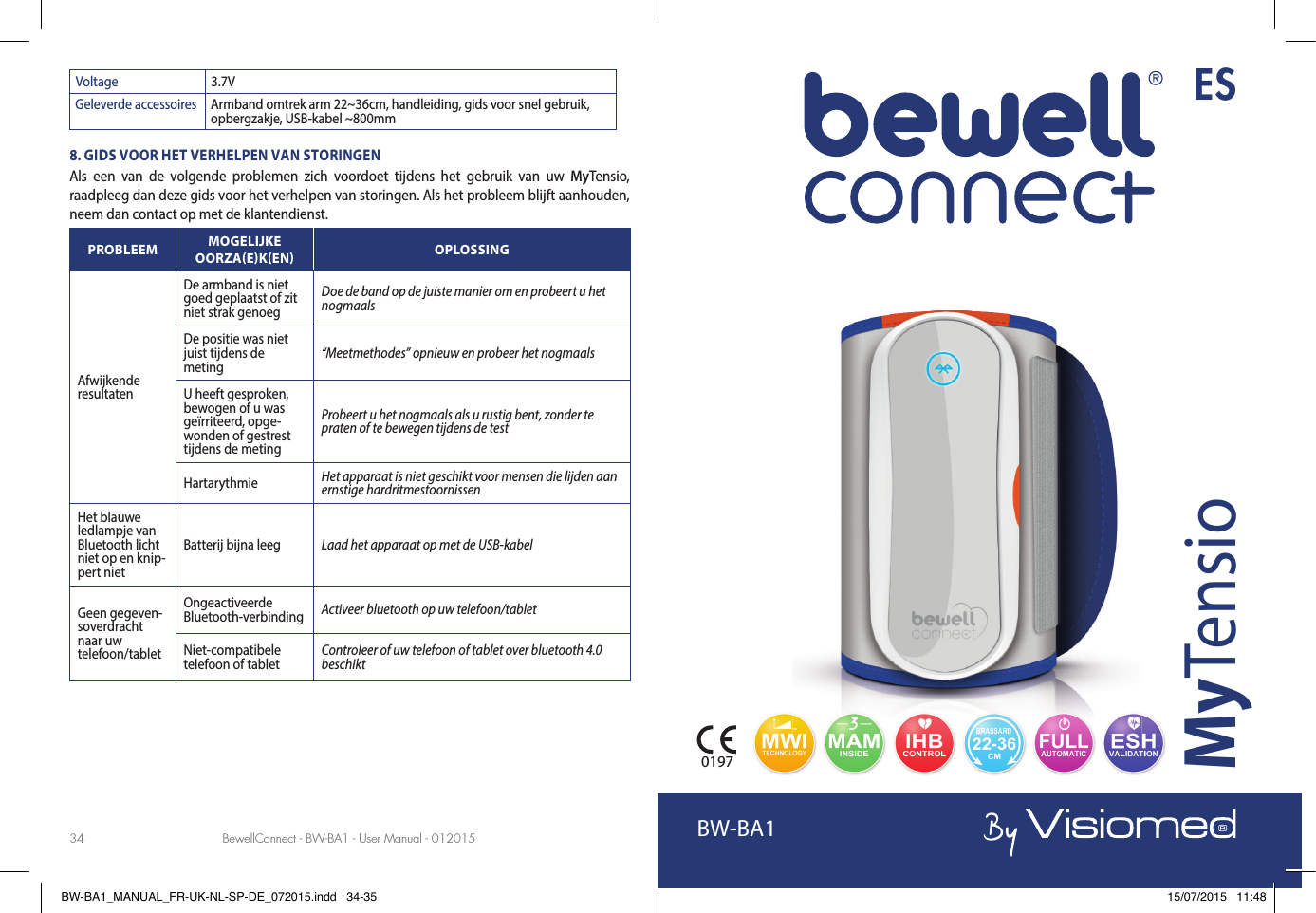 BewellConnect - BW-BA1 - User Manual - 012015 BewellConnect - BW-BA1 - User Manual - 01201534 35Voltage 3.7VGeleverde accessoires Armband omtrek arm 22~36cm, handleiding, gids voor snel gebruik, opbergzakje, USB-kabel ~800mm8. GIDS VOOR HET VERHELPEN VAN STORINGENAls een van de volgende problemen zich voordoet tijdens het gebruik van uw MyTensio, raadpleeg dan deze gids voor het verhelpen van storingen. Als het probleem blijft aanhouden, neem dan contact op met de klantendienst.PROBLEEM MOGELIJKE OORZAEKEN OPLOSSINGAfwijkende resultatenDe armband is niet goed geplaatst of zit niet strak genoegDoe de band op de juiste manier om en probeert u het nogmaals De positie was niet juist tijdens de meting “Meetmethodes” opnieuw en probeer het nogmaalsU heeft gesproken, bewogen of u was geïrriteerd, opge-wonden of gestrest tijdens de metingProbeert u het nogmaals als u rustig bent, zonder te praten of te bewegen tijdens de testHartarythmie Het apparaat is niet geschikt voor mensen die lijden aan ernstige hardritmestoornissenHet blauwe ledlampje van Bluetooth licht niet op en knip-pert nietBatterij bijna leeg Laad het apparaat op met de USB-kabelGeen gegeven-soverdracht naar uw telefoon/tabletOngeactiveerde Bluetooth-verbinding Activeer bluetooth op uw telefoon/tabletNiet-compatibele telefoon of tablet Controleer of uw telefoon of tablet over bluetooth 4.0 beschiktBW-BA1MyTensio0197ESBW-BA1_MANUAL_FR-UK-NL-SP-DE_072015.indd   34-35 15/07/2015   11:48