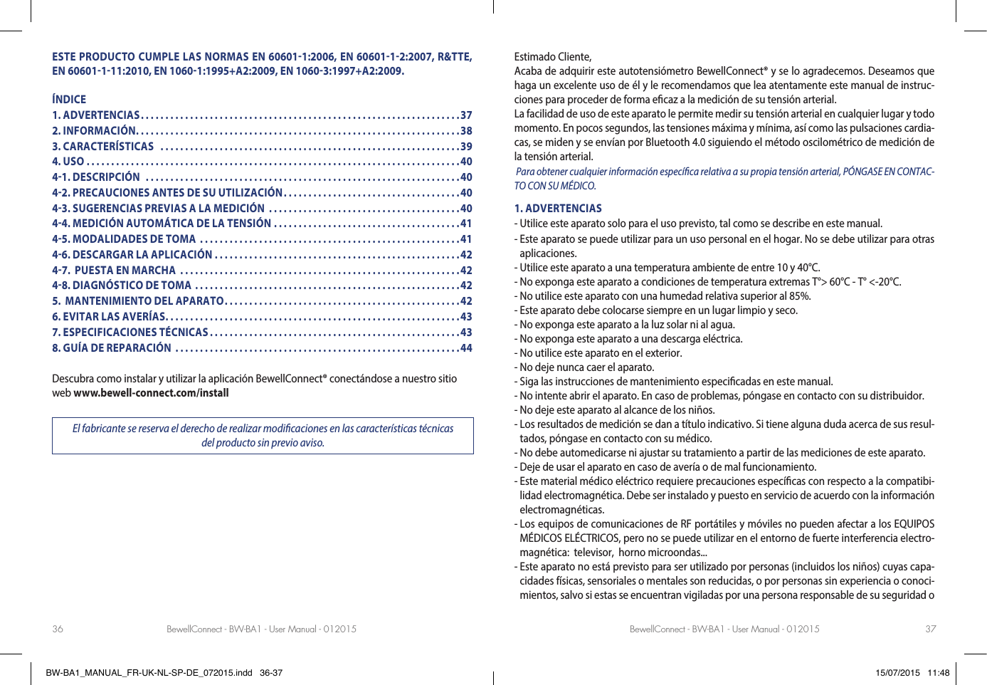 BewellConnect - BW-BA1 - User Manual - 012015 BewellConnect - BW-BA1 - User Manual - 01201536 37ESTE PRODUCTO CUMPLE LAS NORMAS EN 606011:2006, EN 6060112:2007, R&amp;TTE, EN 60601111:2010, EN 10601:1995+A2:2009, EN 10603:1997+A2:2009.ÍNDICE1. ADVERTENCIAS .................................................................372. INFORMACIÓN ..................................................................383. CARACTERÍSTICAS   .............................................................394. USO ............................................................................4041. DESCRIPCIÓN  ................................................................4042. PRECAUCIONES ANTES DE SU UTILIZACIÓN ....................................4043. SUGERENCIAS PREVIAS A LA MEDICIÓN  .......................................4044. MEDICIÓN AUTOMÁTICA DE LA TENSIÓN ......................................4145. MODALIDADES DE TOMA  .....................................................4146. DESCARGAR LA APLICACIÓN ..................................................4247.  PUESTA EN MARCHA   .........................................................4248. DIAGNÓSTICO DE TOMA ......................................................425.  MANTENIMIENTO DEL APARATO ................................................426. EVITAR LAS AVERÍAS ............................................................437. ESPECIFICACIONES TÉCNICAS ...................................................438. GUÍA DE REPARACIÓN  ..........................................................44Descubra como instalar y utilizar la aplicación BewellConnect® conectándose a nuestro sitio web www.bewell-connect.com/installEl fabricante se reserva el derecho de realizar modicaciones en las características técnicas  del producto sin previo aviso.Estimado Cliente, Acaba de adquirir este autotensiómetro BewellConnect® y se lo agradecemos. Deseamos que haga un excelente uso de él y le recomendamos que lea atentamente este manual de instruc-ciones para proceder de forma ecaz a la medición de su tensión arterial. La facilidad de uso de este aparato le permite medir su tensión arterial en cualquier lugar y todo momento. En pocos segundos, las tensiones máxima y mínima, así como las pulsaciones cardia-cas, se miden y se envían por Bluetooth 4.0 siguiendo el método oscilométrico de medición de la tensión arterial.   Para obtener cualquier información especíca relativa a su propia tensión arterial, PÓNGASE EN CONTAC-TO CON SU MÉDICO. 1. ADVERTENCIAS- Utilice este aparato solo para el uso previsto, tal como se describe en este manual.-  Este aparato se puede utilizar para un uso personal en el hogar. No se debe utilizar para otras aplicaciones.- Utilice este aparato a una temperatura ambiente de entre 10 y 40°C.- No exponga este aparato a condiciones de temperatura extremas T°&gt; 60°C - T° &lt;-20°C.- No utilice este aparato con una humedad relativa superior al 85%.- Este aparato debe colocarse siempre en un lugar limpio y seco.- No exponga este aparato a la luz solar ni al agua.- No exponga este aparato a una descarga eléctrica.- No utilice este aparato en el exterior.- No deje nunca caer el aparato.- Siga las instrucciones de mantenimiento especicadas en este manual.- No intente abrir el aparato. En caso de problemas, póngase en contacto con su distribuidor.- No deje este aparato al alcance de los niños.-  Los resultados de medición se dan a título indicativo. Si tiene alguna duda acerca de sus resul-tados, póngase en contacto con su médico.- No debe automedicarse ni ajustar su tratamiento a partir de las mediciones de este aparato.- Deje de usar el aparato en caso de avería o de mal funcionamiento.-  Este material médico eléctrico requiere precauciones especícas con respecto a la compatibi-lidad electromagnética. Debe ser instalado y puesto en servicio de acuerdo con la información electromagnéticas.-  Los equipos de comunicaciones de RF portátiles y móviles no pueden afectar a los EQUIPOS MÉDICOS ELÉCTRICOS, pero no se puede utilizar en el entorno de fuerte interferencia electro-magnética:  televisor,  horno microondas...-  Este aparato no está previsto para ser utilizado por personas (incluidos los niños) cuyas capa-cidades físicas, sensoriales o mentales son reducidas, o por personas sin experiencia o conoci-mientos, salvo si estas se encuentran vigiladas por una persona responsable de su seguridad o BW-BA1_MANUAL_FR-UK-NL-SP-DE_072015.indd   36-37 15/07/2015   11:48