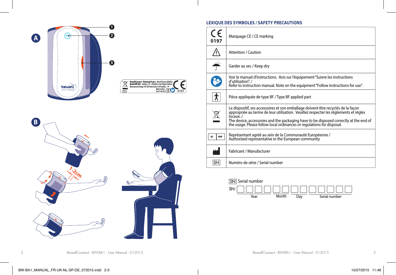 BewellConnect - BW-BA1 - User Manual - 012015 BewellConnect - BW-BA1 - User Manual - 0120152 3ABLEXIQUE DES SYMBOLES / SAFETY PRECAUTIONS0197Marquage CE / CE markingAttention / CautionGarder au sec / Keep dryVoir le manuel d’instructions.  Avis sur l’équipement “Suivre les instructions d’utilisation”. /Refer to instruction manual. Note on the equipment “Follow instructions for use”.Pièce appliquée de type BF / Type BF applied partLe dispositif, ses accessoires et son emballage doivent être recyclés de la façon appropriée au terme de leur utilisation.  Veuillez respecter les règlements et règles locaux. / The device, accessories and the packaging have to be disposed correctly at the end of the usage. Please follow local ordinances or regulations for disposal.EC REPReprésentant agréé au sein de la Communauté Européenne / Authorized representative in the European communityFabricant / ManufacturerSNNuméro de série / Serial numberYear Month DaySerial numberSNSN :Serial numberSNBewellConnect - Visiomed France - Blood Pressure MonitorModel:BW-BA1 - Rating: 3.7V - 650mAh Li-ion Polymer BatteryMeasurement Range: 40-180 Pulses/min 0-299 mmHgMade in China Rev.21.08.20140197SPEC. TYPE: MODEL AFFECTED:  BW-BA1_RATING-LABEL_092014 TO                                                              ATTN.PREP. BY                                                   APPROVED. BY  SPEC. NO.   DATE   19/09/14MODIFY012341:13211-2cmBW-BA1_MANUAL_FR-UK-NL-SP-DE_072015.indd   2-3 15/07/2015   11:48