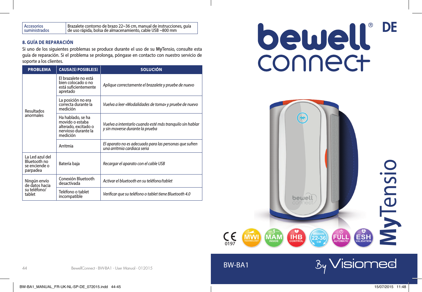 BewellConnect - BW-BA1 - User Manual - 012015 BewellConnect - BW-BA1 - User Manual - 01201544 45Accesorios suministrados Brazalete contorno de brazo 22~36 cm, manual de instrucciones, guía de uso rápida, bolsa de almacenamiento, cable USB ~800 mm8. GUÍA DE REPARACIÓNSi uno de los siguientes problemas se produce durante el uso de su MyTensio, consulte esta guía de reparación. Si el problema se prolonga, póngase en contacto con nuestro servicio de soporte a los clientes.PROBLEMACAUSAS POSIBLESSOLUCIÓNResultados anormalesEl brazalete no está bien colocado o no está su cientemente apretadoAplique correctamente el brazalete y pruebe de nuevo La posición no era correcta durante la medición Vuelva a leer «Modalidades de toma» y pruebe de nuevoHa hablado, se ha movido o estaba alterado, excitado o nervioso durante la mediciónVuelva a intentarlo cuando esté más tranquilo sin hablar y sin moverse durante la pruebaArritmia El aparato no es adecuado para las personas que sufren una arritmia cardiaca seriaLa Led azul del Bluetooth no se enciende o parpadeaBatería baja Recargar el aparato con el cable USBNingún envío de datos hacia su teléfono/ tabletConexión Bluetooth desactivada Activar el bluetooth en su teléfono/tabletTeléfono o tablet incompatible Veri car que su teléfono o tablet tiene Bluetooth 4.0BW-BA1MyTensio0197DEBW-BA1_MANUAL_FR-UK-NL-SP-DE_072015.indd   44-45 15/07/2015   11:48