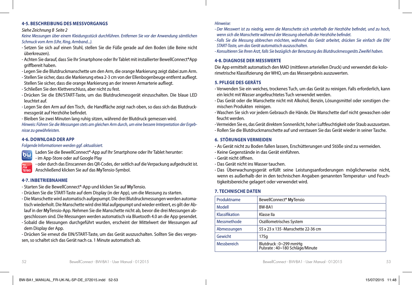 BewellConnect - BW-BA1 - User Manual - 012015 BewellConnect - BW-BA1 - User Manual - 01201552 5345. BESCHREIBUNG DES MESSVORGANGS Siehe Zeichnung B  Seite 2Keine Messungen über einem Kleidungsstück durchführen. Entfernen Sie vor der Anwendung sämtlichen Schmuck vom Arm (Uhr, Ring, Armband...).-  Setzen Sie sich auf einen Stuhl, stellen Sie die Füße gerade auf den Boden (die Beine nicht überkreuzen).-  Achten Sie darauf, dass Sie Ihr Smartphone oder Ihr Tablet mit installierter BewellConnect®App gri bereit haben.- Legen Sie die Blutdruckmanschette um den Arm, die orange Markierung zeigt dabei zum Arm.-  Stellen Sie sicher, dass die Markierung etwa 2-3 cm von der Ellenbogenbeuge entfernt au iegt. Stellen Sie sicher, dass die orange Markierung an der inneren Armarterie au iegt.- Schließen Sie den Klettverschluss, aber nicht zu fest.-  Drücken Sie die EIN/START-Taste, um das Blutdruckmessgerät einzuschalten. Die blaue LED leuchtet auf.-  Legen Sie den Arm auf den Tisch,  die Hand äche zeigt nach oben, so dass sich das Blutdruck-messgerät auf Herzhöhe be ndet.- Bleiben Sie zwei Minuten lang ruhig sitzen, während der Blutdruck gemessen wird.Hinweis: Führen Sie die Messungen stets am gleichen Arm durch, um eine bessere Interpretation der Ergeb-nisse zu gewährleisten.46. DOWNLOAD DER APPFolgende Informationen werden ggf. aktualisiert.Laden Sie die BewellConnect®-App auf Ihr Smartphone oder Ihr Tablet herunter:- im App-Store oder auf Google Play- oder durch das Einscannen des QR-Codes, der seitlich auf die Verpackung aufgedruckt ist.Anschließend klicken Sie auf das MyTensio-Symbol.47. INBETRIEBNAHME- Starten Sie die BewellConnect®-App und klicken Sie auf MyTensio.- Drücken Sie die START-Taste auf dem Display (in der App), um die Messung zu starten.-  Die Manschette wird automatisch aufgepumpt. Die drei Blutdruckmessungen werden automa-tisch wiederholt. Die Manschette wird drei Mal aufgepumpt und wieder entleert, es gilt der Ab-lauf in der MyTensio-App. Nehmen Sie die Manschette nicht ab, bevor die drei Messungen ab-geschlossen sind. Die Messungen werden automatisch via Bluetooth 4.0 an die App gesendet.-  Sobald die Messungen durchgeführt wurden, erscheint der Mittelwert der Messungen auf dem Display der App.- Drücken Sie erneut die EIN/START-Taste, um das Gerät auszuschalten. Sollten Sie dies verges-sen, so schaltet sich das Gerät nach ca. 1 Minute automatisch ab.Hinweise:-  Der Messwert ist zu niedrig, wenn die Manschette sich unterhalb der Herzhöhe be ndet, und zu hoch, wenn sich die Manschette während der Messung oberhalb der Herzhöhe be ndet.-  Falls Sie die Messung abbrechen möchten, während das Gerät arbeitet, drücken Sie einfach die EIN/START-Taste, um das Gerät automatisch auszuschalten.- Konsultieren Sie Ihren Arzt, falls Sie bezüglich der Benutzung des Blutdruckmessgeräts Zweifel haben.48. DIAGNOSE DER MESSWERTEDie App ermittelt automatisch den MAD (mittleren arteriellen Druck) und verwendet die kolo-rimetrische Klassi zierung der WHO, um das Messergebnis auszuwerten.5. PFLEGE DES GERÄTS-  Verwenden Sie ein weiches, trockenes Tuch, um das Gerät zu reinigen. Falls erforderlich, kann ein leicht mit Wasser angefeuchtetes Tuch verwendet werden.-  Das Gerät oder die Manschette nicht mit Alkohol, Benzin, Lösungsmittel oder sonstigen che-mischen Produkten  reinigen.-  Waschen Sie sich vor jedem Gebrauch die Hände. Die Manschette darf nicht gewaschen oder feucht werden.- Vermeiden Sie es, das Gerät direktem Sonnenlicht, hoher Luftfeuchtigkeit oder Staub auszusetzen.- Rollen Sie die Blutdruckmanschette auf und verstauen Sie das Gerät wieder in seiner Tasche. 6.  STÖRUNGEN VERMEIDEN - As Gerät nicht zu Boden fallen lassen, Erschütterungen und Stöße sind zu vermeiden.- Keine Gegenstände in das Gerät einführen.- Gerät nicht ö nen.- Das Gerät nicht ins Wasser tauchen. -  Das Überwachungsgerät erfüllt seine Leistungsanforderungen möglicherweise nicht, wenn es außerhalb der in den technischen Angaben genannten Temperatur- und Feuch-tigkeitsbereiche gelagert oder verwendet wird.7. TECHNISCHE DATENProduktname BewellConnect® MyTensioModell BW-BA1Klassikation Klasse IIaMessmethode Oszillometrisches SystemAbmessungen 55 x 23 x 135 -Manschette 22-36 cmGewicht 175gMessbereich Blutdruck : 0~299 mmHgPulsrate : 40~180 Schläge/MinuteBW-BA1_MANUAL_FR-UK-NL-SP-DE_072015.indd   52-53 15/07/2015   11:48