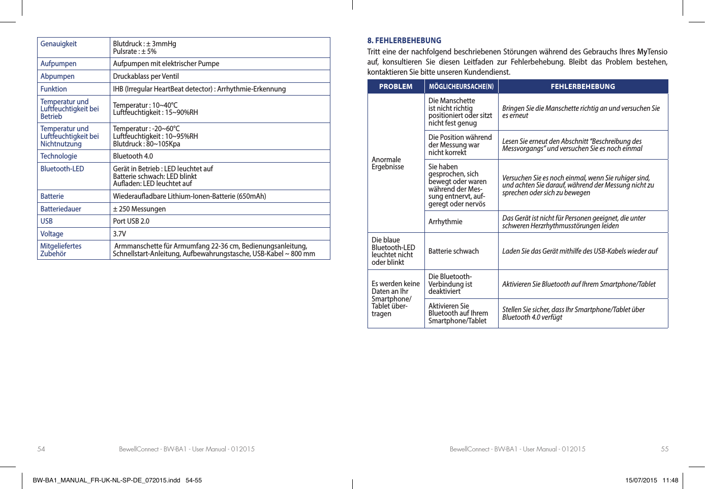 BewellConnect - BW-BA1 - User Manual - 012015 BewellConnect - BW-BA1 - User Manual - 01201554 55Genauigkeit Blutdruck : ± 3mmHg Pulsrate : ± 5%Aufpumpen Aufpumpen mit elektrischer PumpeAbpumpen Druckablass per VentilFunktion IHB (Irregular HeartBeat detector) : Arrhythmie-ErkennungTemperatur und Luftfeuchtigkeit bei BetriebTemperatur : 10~40°C Luftfeuchtigkeit : 15~90%RHTemperatur und Luftfeuchtigkeit bei NichtnutzungTemperatur : -20~60°C Luftfeuchtigkeit : 10~95%RH Blutdruck : 80~105KpaTechnologie Bluetooth 4.0Bluetooth-LED Gerät in Betrieb : LED leuchtet auf Batterie schwach: LED blinkt Auaden: LED leuchtet aufBatterie Wiederauadbare Lithium-Ionen-Batterie (650mAh)Batteriedauer ± 250 MessungenUSB Port USB 2.0Voltage 3.7VMitgeliefertes Zubehör  Armmanschette für Armumfang 22-36 cm, Bedienungsanleitung, Schnellstart-Anleitung, Aufbewahrungstasche, USB-Kabel ~ 800 mm8. FEHLERBEHEBUNGTritt eine der nachfolgend beschriebenen Störungen während des Gebrauchs Ihres MyTensio auf, konsultieren Sie diesen Leitfaden zur Fehlerbehebung. Bleibt das Problem bestehen, kontaktieren Sie bitte unseren Kundendienst.PROBLEM MÖGLICHEURSACHENFEHLERBEHEBUNGAnormale ErgebnisseDie Manschette ist nicht richtig positioniert oder sitzt nicht fest genugBringen Sie die Manschette richtig an und versuchen Sie es erneutDie Position während der Messung war nicht korrektLesen Sie erneut den Abschnitt “Beschreibung des  Messvorgangs” und versuchen Sie es noch einmalSie haben gesprochen, sich bewegt oder waren während der Mes-sung entnervt, auf-geregt oder nervösVersuchen Sie es noch einmal, wenn Sie ruhiger sind, und achten Sie darauf, während der Messung nicht zu sprechen oder sich zu bewegenArrhythmie Das Gerät ist nicht für Personen geeignet, die unter schweren Herzrhythmusstörungen leidenDie blaue Bluetooth-LED leuchtet nicht oder blinktBatterie schwach Laden Sie das Gerät mithilfe des USB-Kabels wieder aufEs werden keine Daten an Ihr Smartphone/Tablet über-tragenDie Bluetooth-Verbindung ist deaktiviert Aktivieren Sie Bluetooth auf Ihrem Smartphone/TabletAktivieren Sie Bluetooth auf Ihrem Smartphone/TabletStellen Sie sicher, dass Ihr Smartphone/Tablet über Bluetooth 4.0 verfügtBW-BA1_MANUAL_FR-UK-NL-SP-DE_072015.indd   54-55 15/07/2015   11:48