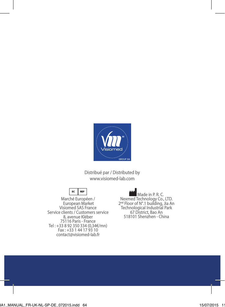 BewellConnect - BW-BA1 - User Manual - 01201564Distribué par / Distributed by www.visiomed-lab.comEC REPMarché Européen /  European Market Visiomed SAS France Service clients / Customers service 8, avenue Kléber 75116 Paris - France Tel : +33 8 92 350 334 (0,34€/mn) Fax : +33 1 44 17 93 10 contact@visiomed-lab.fr Made in P. R. C.Nexmed Technology Co., LTD.2nd Floor of N°.1 building, Jia An  Technological Industrial Park67 District, Bao An 518101 Shenzhen - ChinaBW-BA1_MANUAL_FR-UK-NL-SP-DE_072015.indd   64 15/07/2015   11:48