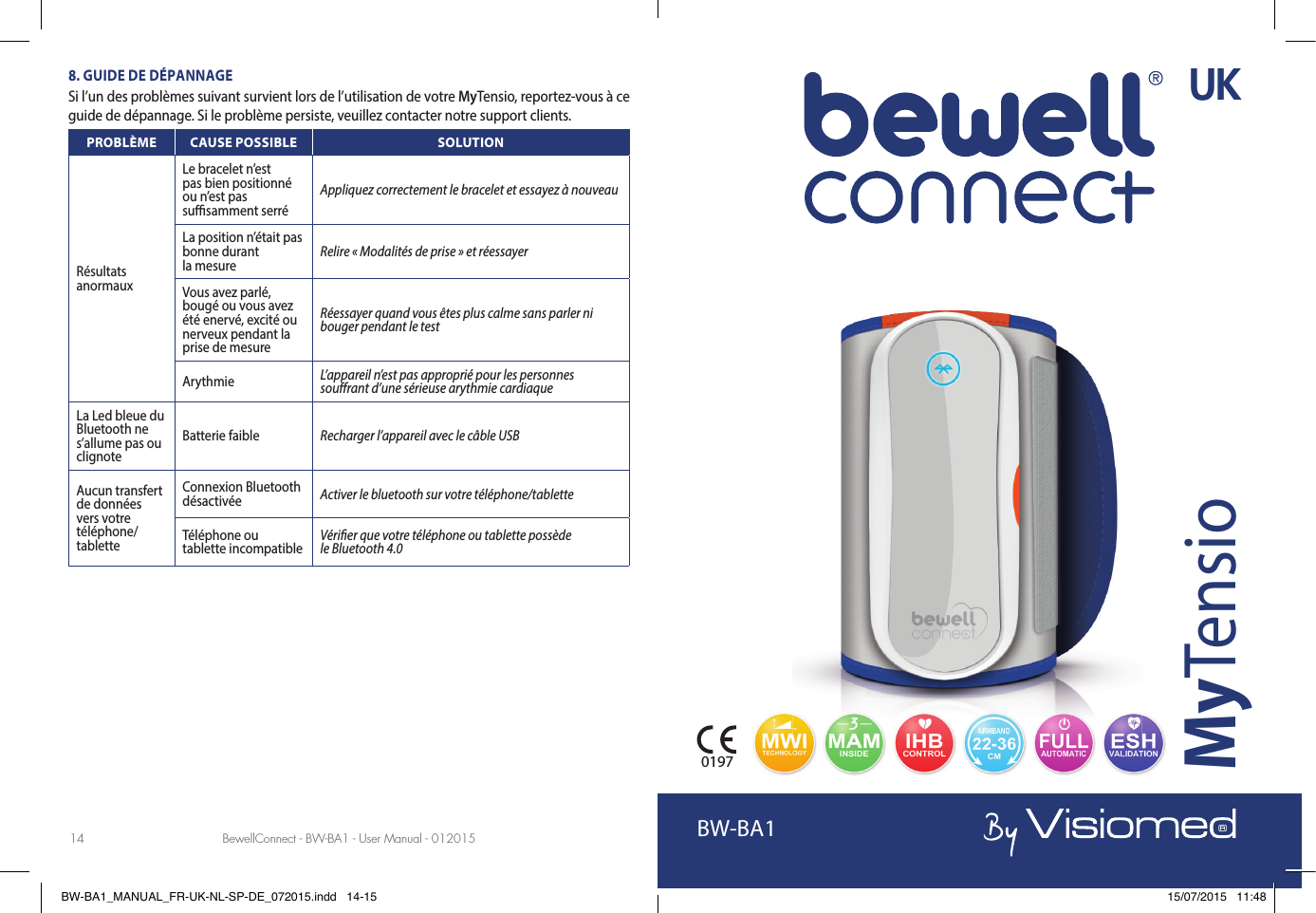 BewellConnect - BW-BA1 - User Manual - 01201514 15BewellConnect - BW-BA1 - User Manual - 1220148. GUIDE DE DÉPANNAGESi l’un des problèmes suivant survient lors de l’utilisation de votre MyTensio, reportez-vous à ce guide de dépannage. Si le problème persiste, veuillez contacter notre support clients.PROBLÈME CAUSE POSSIBLE SOLUTIONRésultats anormauxLe bracelet n’est pas bien positionné ou n’est pas su  samment serréAppliquez correctement le bracelet et essayez à nouveau La position n’était pas bonne durant la mesure Relire «Modalités de prise» et réessayerVous avez parlé, bougé ou vous avez été enervé, excité ou nerveux pendant la prise de mesureRéessayer quand vous êtes plus calme sans parler ni bouger pendant le test Arythmie  L’appareil n’est pas approprié pour les personnes sou rant d’une sérieuse arythmie cardiaqueLa Led bleue du Bluetooth ne s’allume pas ou clignoteBatterie faible Recharger l’appareil avec le câble USBAucun transfert de données vers votre téléphone/tabletteConnexion Bluetooth désactivée Activer le bluetooth sur votre téléphone/tabletteTéléphone ou tablette incompatible Véri er que votre téléphone ou tablette possède le Bluetooth 4.0BW-BA1MyTensio0197UKBW-BA1_MANUAL_FR-UK-NL-SP-DE_072015.indd   14-15 15/07/2015   11:48