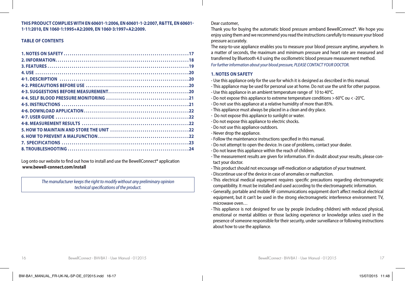 BewellConnect - BW-BA1 - User Manual - 012015 BewellConnect - BW-BA1 - User Manual - 01201516 17THIS PRODUCT COMPLIES WITH EN 606011:2006, EN 6060112:2007, R&amp;TTE, EN 60601111:2010, EN 10601:1995+A2:2009, EN 10603:1997+A2:2009.TABLE OF CONTENTS1. NOTES ON SAFETY ..............................................................172. INFORMATION ..................................................................183. FEATURES ......................................................................194. USE  ............................................................................2041. DESCRIPTION   ................................................................2042. PRECAUTIONS BEFORE USE  ...................................................2043. SUGGESTIONS BEFORE MEASUREMENT ........................................2044. SELF BLOOD PRESSURE MONITORING .........................................2145. INSTRUCTIONS  ...............................................................2146. DOWNLOAD APPLICATION ....................................................2247. USER GUIDE ..................................................................2248. MEASUREMENT RESULTS  .....................................................225. HOW TO MAINTAIN AND STORE THE UNIT  .......................................226. HOW TO PREVENT A MALFUNCTION .............................................227.  SPECIFICATIONS  ...............................................................238. TROUBLESHOOTING ............................................................24Log onto our website to nd out how to install and use the BewellConnect® application  www.bewell-connect.com/installThe manufacturer keeps the right to modify without any preliminary opinion  technical specications of the product.Dear customer,Thank you for buying the automatic blood pressure armband BewellConnect®. We hope you enjoy using them and we recommend you read the instructions carefully to measure your blood pressure accurately.The easy-to-use appliance enables you to measure your blood pressure anytime, anywhere. In a matter of seconds, the maximum and minimum pressure and heart rate are measured and transferred by Bluetooth 4.0 using the oscillometric blood pressure measurement method.  For further information about your blood pressure, PLEASE CONTACT YOUR DOCTOR.1. NOTES ON SAFETY- Use this appliance only for the use for which it is designed as described in this manual.- This appliance may be used for personal use at home. Do not use the unit for other purpose.- Use this appliance in an ambient temperature range of  10 to 40°C.- Do not expose this appliance to extreme temperature conditions &gt; 60°C ou &lt; -20°C.- Do not use this appliance at a relative humidity of more than 85%.- This appliance must always be placed in a clean and dry place.-  Do not expose this appliance to sunlight or water.- Do not expose this appliance to electric shocks.- Do not use this appliance outdoors.- Never drop the appliance.- Follow the maintenance instructions specied in this manual.- Do not attempt to open the device. In case of problems, contact your dealer.- Do not leave this appliance within the reach of children.-  The measurement results are given for information. If in doubt about your results, please con-tact your doctor.-  This product should not encourage self-medication or adaptation of your treatment.- Discontinue use of the device in case of anomalies or malfunction.-  This electrical medical equipment requires specic precautions regarding electromagnetic compatibility. It must be installed and used according to the electromagnetic information.-  Generally, portable and mobile RF communications equipment don’t aect medical electrical equipment, but it can’t be used in the strong electromagnetic interference environment: TV, microwave oven…-  This appliance is not designed for use by people (including children) with reduced physical, emotional or mental abilities or those lacking experience or knowledge unless used in the presence of someone responsible for their security, under surveillance or following instructions about how to use the appliance.BW-BA1_MANUAL_FR-UK-NL-SP-DE_072015.indd   16-17 15/07/2015   11:48