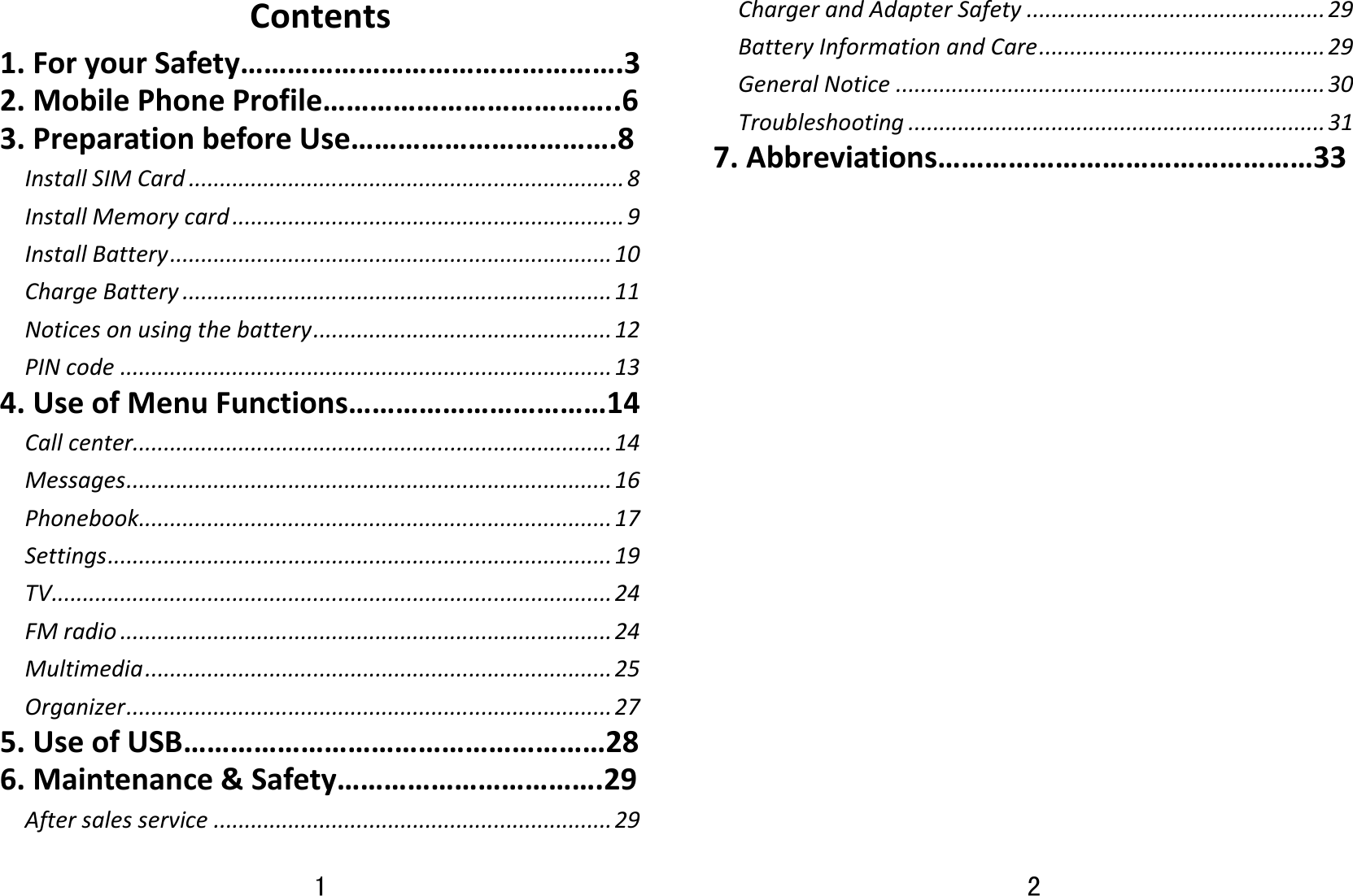 1 Contents1.ForyourSafety………………………………………….32.MobilePhoneProfile………………………………..63.PreparationbeforeUse…………………………….8InstallSIMCard......................................................................8InstallMemorycard...............................................................9InstallBattery.......................................................................10ChargeBattery.....................................................................11Noticesonusingthebattery................................................12PINcode...............................................................................134.UseofMenuFunctions……………………………14Callcenter.............................................................................14Messages..............................................................................16Phonebook............................................................................17Settings.................................................................................19TV..........................................................................................24FMradio...............................................................................24Multimedia...........................................................................25Organizer..............................................................................275.UseofUSB………………………………………………286.Maintenance&amp;Safety…………………………….29Aftersalesservice................................................................292 ChargerandAdapterSafety................................................29BatteryInformationandCare..............................................29GeneralNotice.....................................................................30Troubleshooting...................................................................317.Abbreviations…………………………………………33