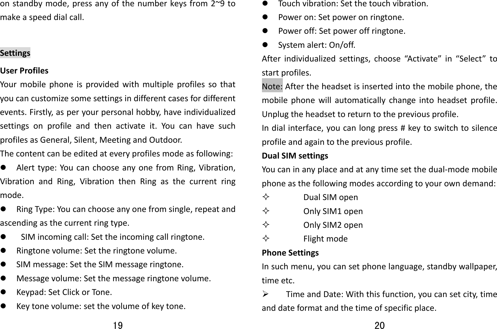 19 onstandbymode,pressanyofthenumberkeysfrom2~9tomakeaspeeddialcall.SettingsUserProfilesYourmobilephoneisprovidedwithmultipleprofilessothatyoucancustomizesomesettingsindifferentcasesfordifferentevents.Firstly,asperyourpersonalhobby,haveindividualizedsettingsonprofileandthenactivateit.YoucanhavesuchprofilesasGeneral,Silent,MeetingandOutdoor.Thecontentcanbeeditedateveryprofilesmodeasfollowing:z Alerttype:YoucanchooseanyonefromRing,Vibration,VibrationandRing,VibrationthenRingasthecurrentringmode.z RingType:Youcanchooseanyonefromsingle,repeatandascendingasthecurrentringtype.z SIMincomingcall:Settheincomingcallringtone.z Ringtonevolume:Settheringtonevolume.z SIMmessage:SettheSIMmessageringtone.z Messagevolume:Setthemessageringtonevolume.z Keypad:SetClickorTone.z Keytonevolume:setthevolumeofkeytone.20 z Touchvibration:Setthetouchvibration.z Poweron:Setpoweronringtone.z Poweroff:Setpoweroffringtone.z Systemalert:On/off.Afterindividualizedsettings,choose“Activate”in“Select”tostartprofiles.Note:Aftertheheadsetisinsertedintothemobilephone,themobilephonewillautomaticallychangeintoheadsetprofile.Unplugtheheadsettoreturntothepreviousprofile.Indialinterface,youcanlongpress#keytoswitchtosilenceprofileandagaintothepreviousprofile.DualSIMsettingsYoucaninanyplaceandatanytimesetthedual‐modemobilephoneasthefollowingmodesaccordingtoyourowndemand: DualSIMopen OnlySIM1open OnlySIM2open FlightmodePhoneSettingsInsuchmenu,youcansetphonelanguage,standbywallpaper,timeetc.¾ TimeandDate:Withthisfunction,youcansetcity,timeanddateformatandthetimeofspecificplace.