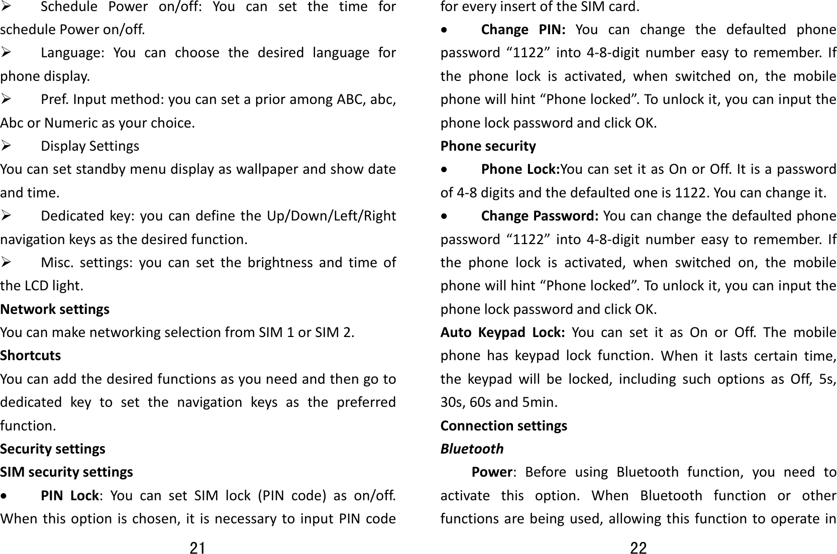 21 ¾ SchedulePoweron/off:YoucansetthetimeforschedulePoweron/off.¾ Language:Youcanchoosethedesiredlanguageforphonedisplay.¾ Pref.Inputmethod:youcansetaprioramongABC,abc,AbcorNumericasyourchoice.¾ DisplaySettingsYoucansetstandbymenudisplayaswallpaperandshowdateandtime.¾ Dedicatedkey:youcandefinetheUp/Down/Left/Rightnavigationkeysasthedesiredfunction.¾ Misc.settings:youcansetthebrightnessandtimeoftheLCDlight.NetworksettingsYoucanmakenetworkingselectionfromSIM1orSIM2.ShortcutsYoucanaddthedesiredfunctionsasyouneedandthengotodedicatedkeytosetthenavigationkeysasthepreferredfunction.SecuritysettingsSIMsecuritysettings• PINLock:YoucansetSIMlock(PINcode)ason/off.Whenthisoptionischosen,itisnecessarytoinputPINcode22 foreveryinsertoftheSIMcard.• ChangePIN:Youcanchangethedefaultedphonepassword“1122”into4‐8‐digitnumbereasytoremember.Ifthephonelockisactivated,whenswitchedon,themobilephonewillhint“Phonelocked”.To unlockit,youcaninputthephonelockpasswordandclickOK.Phonesecurity• PhoneLock:YoucansetitasOnorOff.Itisapasswordof4‐8digitsandthedefaultedoneis1122.Youcanchangeit.• ChangePassword:Youcanchangethedefaultedphonepassword“1122”into4‐8‐digitnumbereasytoremember.Ifthephonelockisactivated,whenswitchedon,themobilephonewillhint“Phonelocked”.To unlockit,youcaninputthephonelockpasswordandclickOK.AutoKeypadLock:YoucansetitasOnorOff.Themobilephonehaskeypadlockfunction.Whenitlastscertaintime,thekeypadwillbelocked,includingsuchoptionsasOff,5s,30s,60sand5min.ConnectionsettingsBluetoothPower:BeforeusingBluetoothfunction,youneedtoactivatethisoption.WhenBluetoothfunctionorotherfunctionsarebeingused,allowingthisfunctiontooperatein