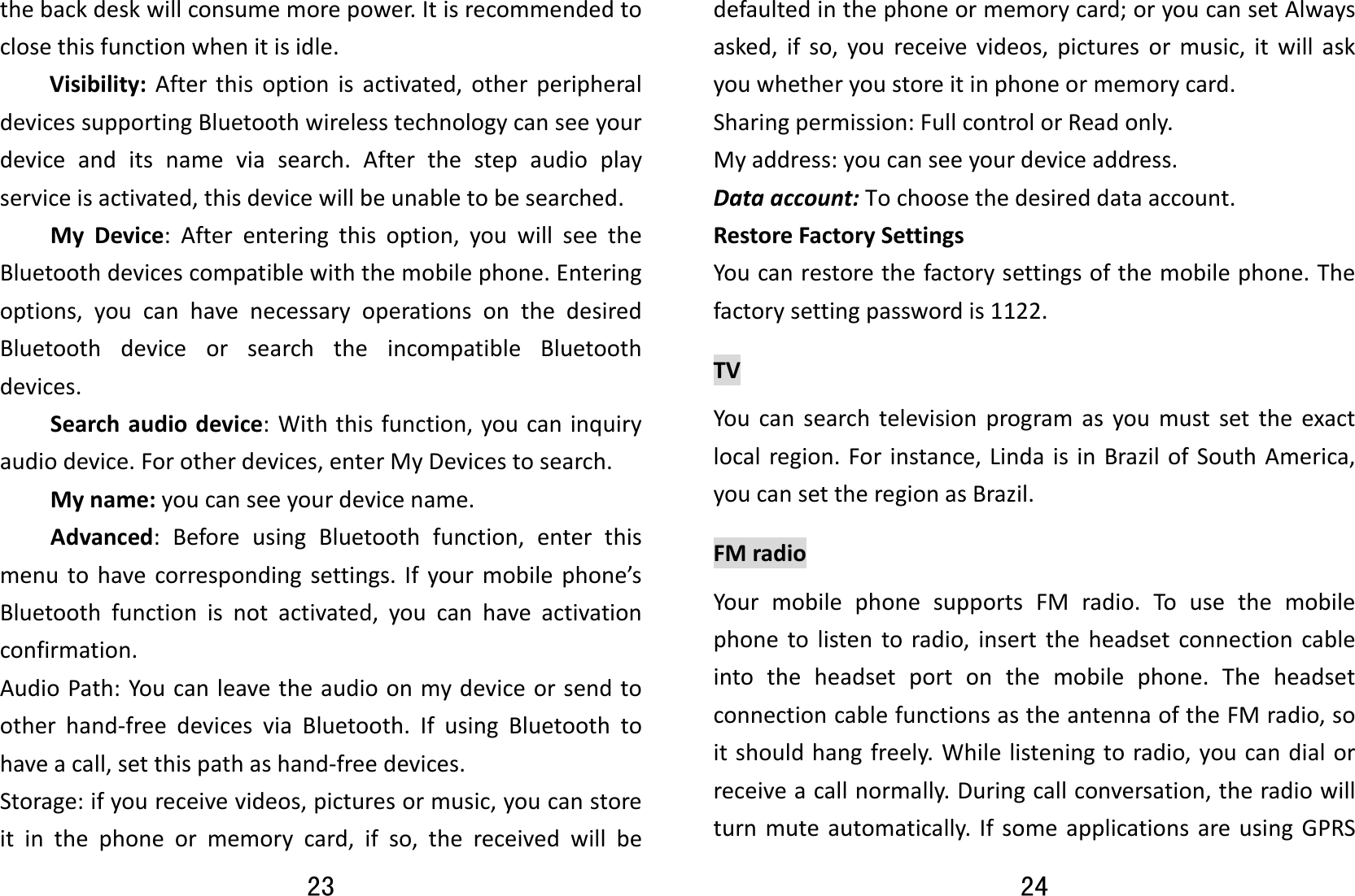 23 thebackdeskwillconsumemorepower.Itisrecommendedtoclosethisfunctionwhenitisidle.Visibility:Afterthisoptionisactivated,otherperipheraldevicessupportingBluetoothwirelesstechnologycanseeyourdeviceanditsnameviasearch.Afterthestepaudioplayserviceisactivated,thisdevicewillbeunabletobesearched.MyDevice:Afterenteringthisoption,youwillseetheBluetoothdevicescompatiblewiththemobilephone.Enteringoptions,youcanhavenecessaryoperationsonthedesiredBluetoothdeviceorsearchtheincompatibleBluetoothdevices.Searchaudiodevice:Withthisfunction,youcaninquiryaudiodevice.Forotherdevices,enterMyDevicestosearch.Myname:youcanseeyourdevicename.Advanced:BeforeusingBluetoothfunction,enterthismenutohavecorrespondingsettings.Ifyourmobilephone’sBluetoothfunctionisnotactivated,youcanhaveactivationconfirmation.AudioPath:Youcanleavetheaudioonmydeviceorsendtootherhand‐freedevicesviaBluetooth.IfusingBluetoothtohaveacall,setthispathashand‐freedevices.Storage:ifyoureceivevideos,picturesormusic,youcanstoreitinthephoneormemorycard,ifso,thereceivedwillbe24 defaultedinthephoneormemorycard;oryoucansetAlwaysasked,ifso,youreceivevideos,picturesormusic,itwillaskyouwhetheryoustoreitinphoneormemorycard.Sharingpermission:FullcontrolorReadonly.Myaddress:youcanseeyourdeviceaddress.Dataaccount:Tochoosethedesireddataaccount.RestoreFactorySettingsYoucanrestorethefactorysettingsofthemobilephone.Thefactorysettingpasswordis1122.TVYoucansearchtelevisionprogramasyoumustsettheexactlocalregion.Forinstance,LindaisinBrazilofSouthAmerica,youcansettheregionasBrazil.FMradioYourmobilephonesupportsFMradio.Tousethemobilephonetolistentoradio,inserttheheadsetconnectioncableintotheheadsetportonthemobilephone.TheheadsetconnectioncablefunctionsastheantennaoftheFMradio,soitshouldhangfreely.Whilelisteningtoradio,youcandialorreceiveacallnormally.Duringcallconversation,theradiowillturnmuteautomatically.IfsomeapplicationsareusingGPRS