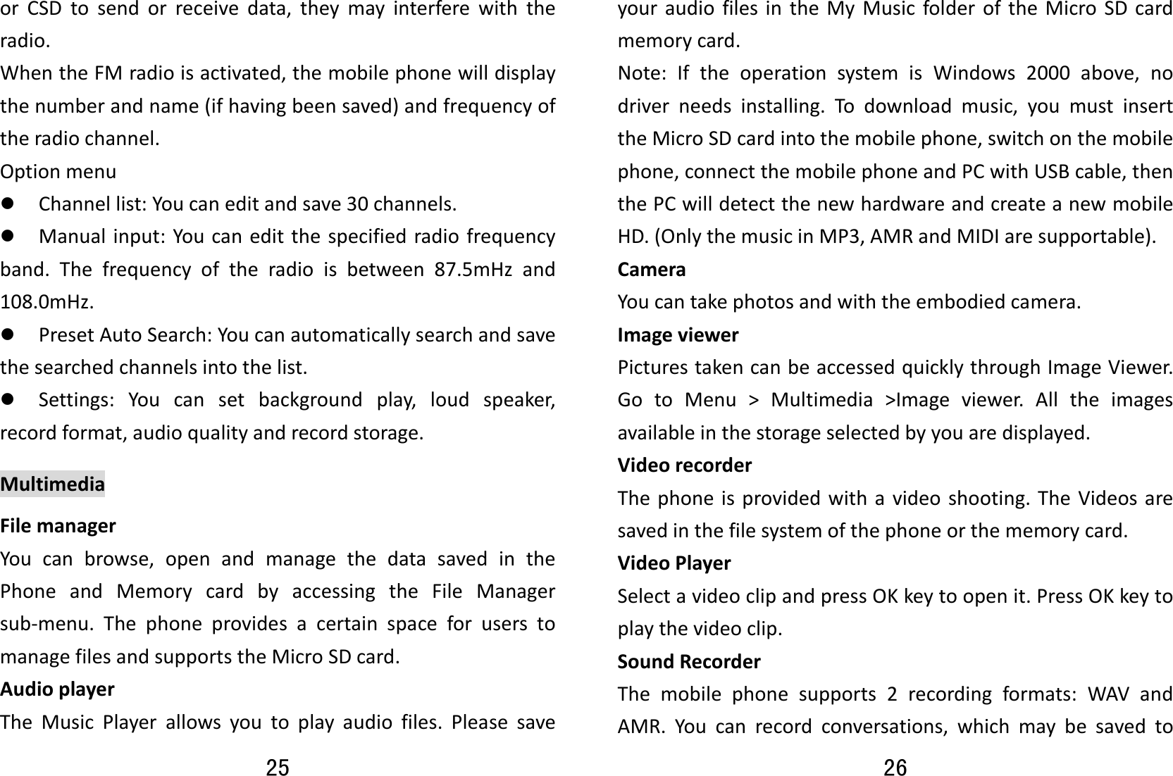 25 orCSDtosendorreceivedata,theymayinterferewiththeradio.WhentheFMradioisactivated,themobilephonewilldisplaythenumberandname(ifhavingbeensaved)andfrequencyoftheradiochannel.Optionmenuz Channellist:Youcaneditandsave30channels.z Manualinput:Youcaneditthespecifiedradiofrequencyband.Thefrequencyoftheradioisbetween87.5mHzand108.0mHz.z PresetAutoSearch:Youcanautomaticallysearchandsavethesearchedchannelsintothelist.z Settings:Youcansetbackgroundplay,loudspeaker,recordformat,audioqualityandrecordstorage.MultimediaFilemanagerYoucanbrowse,openandmanagethedatasavedinthePhoneandMemorycardbyaccessingtheFileManagersub‐menu.ThephoneprovidesacertainspaceforuserstomanagefilesandsupportstheMicroSDcard.AudioplayerTheMusicPlayerallowsyoutoplayaudiofiles.Pleasesave26 youraudiofilesintheMyMusicfolderoftheMicroSDcardmemorycard. Note:IftheoperationsystemisWindows2000above,nodriverneedsinstalling.Todownloadmusic,youmustinserttheMicroSDcardintothemobilephone,switchonthemobilephone,connectthemobilephoneandPCwithUSBcable,thenthePCwilldetectthenewhardwareandcreateanewmobileHD.(OnlythemusicinMP3,AMRandMIDIaresupportable).CameraYoucantakephotosandwiththeembodiedcamera.ImageviewerPicturestakencanbeaccessedquicklythroughImageViewer.GotoMenu&gt;Multimedia&gt;Imageviewer.Alltheimagesavailableinthestorageselectedbyyouaredisplayed.VideorecorderThephoneisprovidedwithavideoshooting.TheVideosaresavedinthefilesystemofthephoneorthememorycard.VideoPlayerSelectavideoclipandpressOKkeytoopenit.PressOKkeytoplaythevideoclip.SoundRecorderThemobilephonesupports2recordingformats:WAVandAMR.Youcanrecordconversations,whichmaybesavedto