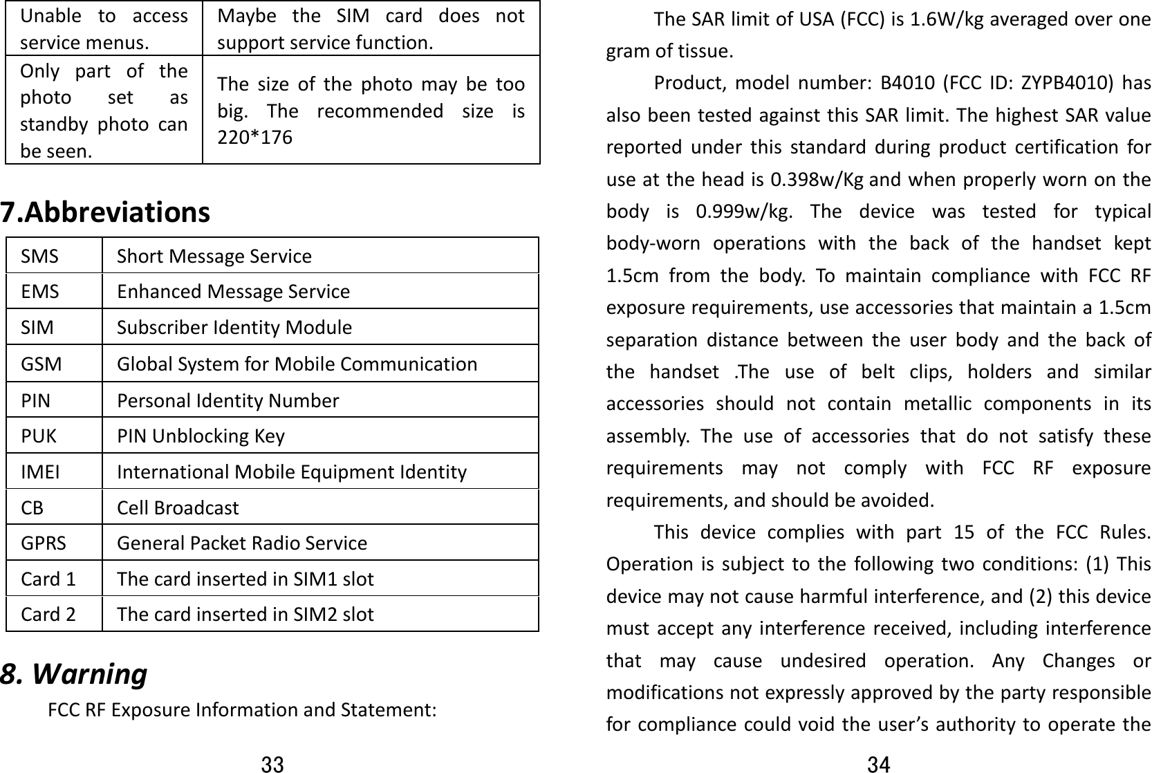 33 Unabletoaccessservicemenus.MaybetheSIMcarddoesnotsupportservicefunction.Onlypartofthephotosetasstandbyphotocanbeseen.Thesizeofthephotomaybetoobig.Therecommendedsizeis220*1767.AbbreviationsSMSShortMessageServiceEMSEnhancedMessageServiceSIMSubscriberIdentityModuleGSMGlobalSystemforMobileCommunicationPINPersonalIdentityNumberPUKPINUnblockingKeyIMEIInternationalMobileEquipmentIdentityCBCellBroadcastGPRSGeneralPacketRadioServiceCard1ThecardinsertedinSIM1slotCard2ThecardinsertedinSIM2slot8.WarningFCCRFExposureInformationandStatement:34 TheSARlimitofUSA(FCC)is1.6W/kgaveragedoveronegramoftissue.Product,modelnumber:B4010(FCCID:ZYPB4010)hasalsobeentestedagainstthisSARlimit.ThehighestSARvaluereportedunderthisstandardduringproductcertificationforuseattheheadis0.398w/Kgandwhenproperlywornonthebodyis0.999w/kg.Thedevicewastestedfortypicalbody‐wornoperationswiththebackofthehandsetkept1.5cmfromthebody.TomaintaincompliancewithFCCRFexposurerequirements,useaccessoriesthatmaintaina1.5cmseparationdistancebetweentheuserbodyandthebackofthehandset.Theuseofbeltclips,holdersandsimilaraccessoriesshouldnotcontainmetalliccomponentsinitsassembly.TheuseofaccessoriesthatdonotsatisfytheserequirementsmaynotcomplywithFCCRFexposurerequirements,andshouldbeavoided.Thisdevicecomplieswithpart15oftheFCCRules.Operationissubjecttothefollowingtwoconditions:(1)Thisdevicemaynotcauseharmfulinterference,and(2)thisdevicemustacceptanyinterferencereceived,includinginterferencethatmaycauseundesiredoperation.AnyChangesormodificationsnotexpresslyapprovedbythepartyresponsibleforcompliancecouldvoidtheuser’sauthoritytooperatethe