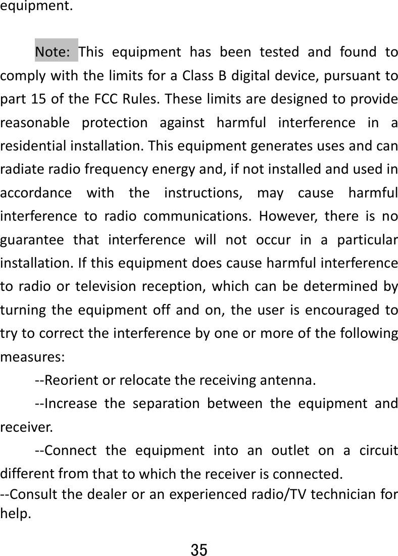 35 equipment.Note:ThisequipmenthasbeentestedandfoundtocomplywiththelimitsforaClassBdigitaldevice,pursuanttopart15oftheFCCRules.Theselimitsaredesignedtoprovidereasonableprotectionagainstharmfulinterferenceinaresidentialinstallation.Thisequipmentgeneratesusesandcanradiateradiofrequencyenergyand,ifnotinstalledandusedinaccordancewiththeinstructions,maycauseharmfulinterferencetoradiocommunications.However,thereisnoguaranteethatinterferencewillnotoccurinaparticularinstallation.Ifthisequipmentdoescauseharmfulinterferencetoradioortelevisionreception,whichcanbedeterminedbyturningtheequipmentoffandon,theuserisencouragedtotrytocorrecttheinterferencebyoneormoreofthefollowingmeasures:‐‐Reorientorrelocatethereceivingantenna.‐‐Increasetheseparationbetweentheequipmentandreceiver.‐‐Connecttheequipmentintoanoutletonacircuitdifferentfromthattowhichthereceiverisconnected.‐‐Consultthedealeroranexperiencedradio/TVtechnicianforhelp.