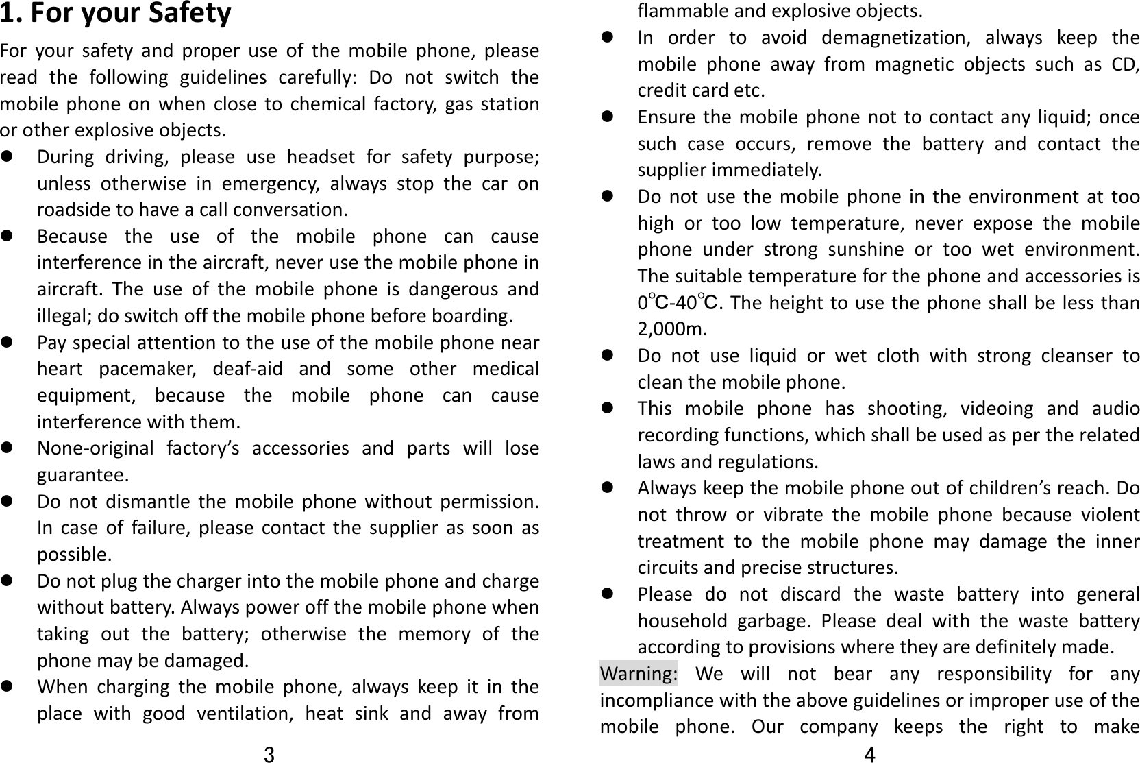 3 1.ForyourSafetyForyoursafetyandproperuseofthemobilephone,pleasereadthefollowingguidelinescarefully:Donotswitchthemobilephoneonwhenclosetochemicalfactory,gasstationorotherexplosiveobjects.z Duringdriving,pleaseuseheadsetforsafetypurpose;unlessotherwiseinemergency,alwaysstopthecaronroadsidetohaveacallconversation.z Becausetheuseofthemobilephonecancauseinterferenceintheaircraft,neverusethemobilephoneinaircraft.Theuseofthemobilephoneisdangerousandillegal;doswitchoffthemobilephonebeforeboarding.z Payspecialattentiontotheuseofthemobilephonenearheartpacemaker,deaf‐aidandsomeothermedicalequipment,becausethemobilephonecancauseinterferencewiththem.z None‐originalfactory’saccessoriesandpartswillloseguarantee.z Donotdismantlethemobilephonewithoutpermission.Incaseoffailure,pleasecontactthesupplierassoonaspossible.z Donotplugthechargerintothemobilephoneandchargewithoutbattery.Alwayspoweroffthemobilephonewhentakingoutthebattery;otherwisethememoryofthephonemaybedamaged.z Whenchargingthemobilephone,alwayskeepitintheplacewithgoodventilation,heatsinkandawayfrom4 flammableandexplosiveobjects.z Inordertoavoiddemagnetization,alwayskeepthemobilephoneawayfrommagneticobjectssuchasCD,creditcardetc.z Ensurethemobilephonenottocontactanyliquid;oncesuchcaseoccurs,removethebatteryandcontactthesupplierimmediately.z Donotusethemobilephoneintheenvironmentattoohighortoolowtemperature,neverexposethemobilephoneunderstrongsunshineortoowetenvironment.Thesuitabletemperatureforthephoneandaccessoriesis0℃‐40℃.Theheighttousethephoneshallbelessthan2,000m.z Donotuseliquidorwetclothwithstrongcleansertocleanthemobilephone.z Thismobilephonehasshooting,videoingandaudiorecordingfunctions,whichshallbeusedaspertherelatedlawsandregulations.z Alwayskeepthemobilephoneoutofchildren’sreach.Donotthroworvibratethemobilephonebecauseviolenttreatmenttothemobilephonemaydamagetheinnercircuitsandprecisestructures.z Pleasedonotdiscardthewastebatteryintogeneralhouseholdgarbage.Pleasedealwiththewastebatteryaccordingtoprovisionswheretheyaredefinitelymade.Warning:Wewillnotbearanyresponsibilityforanyincompliancewiththeaboveguidelinesorimproperuseofthemobilephone.Ourcompanykeepstherighttomake