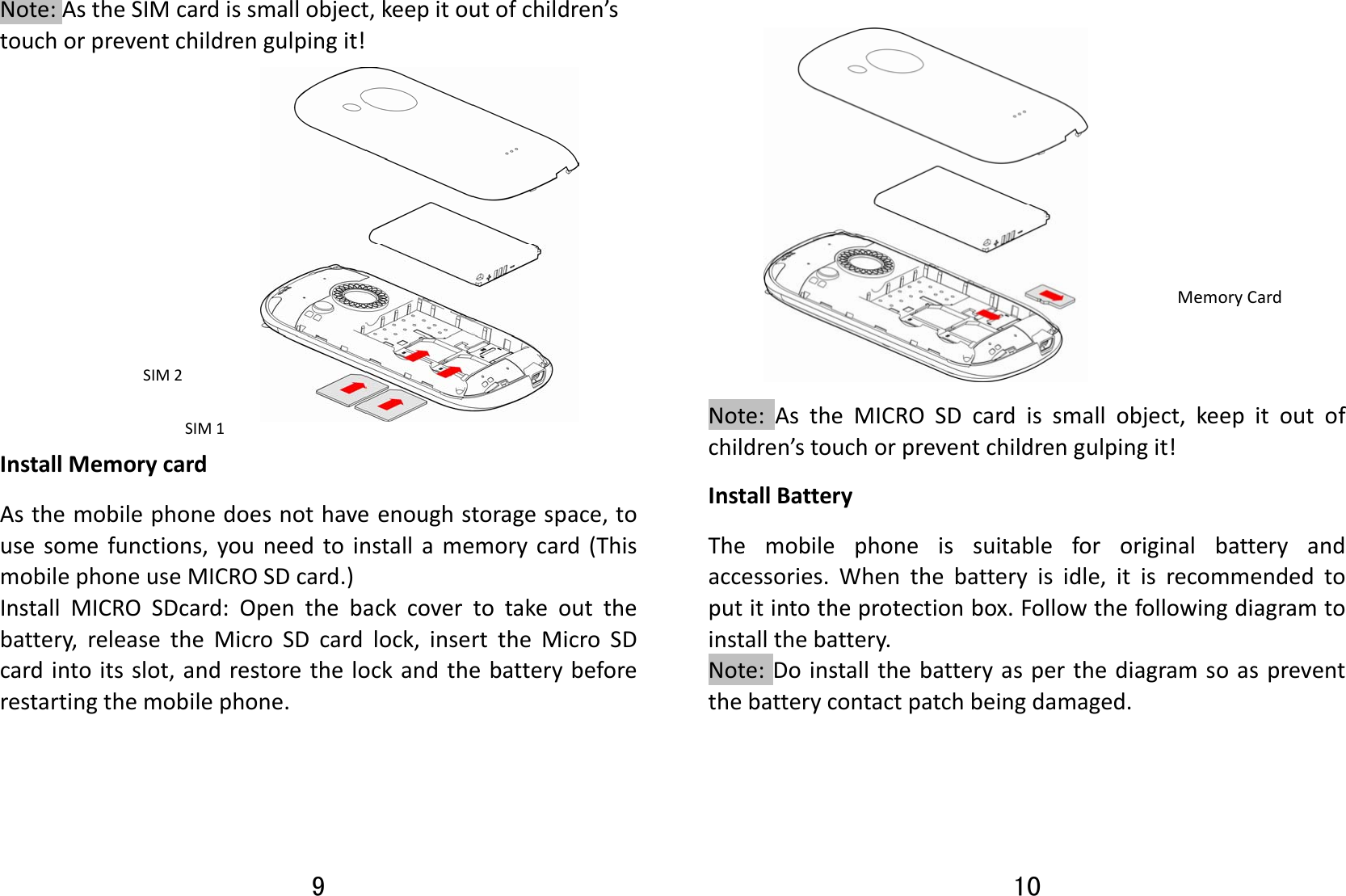 9 Note:AstheSIMcardissmallobject,keepitoutofchildren’stouchorpreventchildrengulpingit!InstallMemorycardAsthemobilephonedoesnothaveenoughstoragespace,tousesomefunctions,youneedtoinstallamemorycard(ThismobilephoneuseMICROSDcard.)InstallMICROSDcard:Openthebackcovertotakeoutthebattery,releasetheMicroSDcardlock,inserttheMicroSDcardintoitsslot,andrestorethelockandthebatterybeforerestartingthemobilephone.SIM1SIM2 10  Note:AstheMICROSDcardissmallobject,keepitoutofchildren’stouchorpreventchildrengulpingit!InstallBatteryThemobilephoneissuitablefororiginalbatteryandaccessories.Whenthebatteryisidle,itisrecommendedtoputitintotheprotectionbox.Followthefollowingdiagramtoinstallthebattery.Note:Doinstallthebatteryasperthediagramsoaspreventthebatterycontactpatchbeingdamaged.MemoryCard
