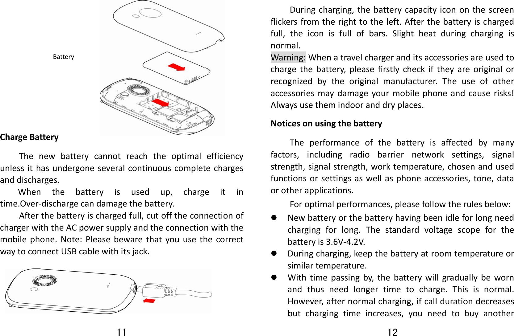 11   ChargeBatteryThenewbatterycannotreachtheoptimalefficiencyunlessithasundergoneseveralcontinuouscompletechargesanddischarges.Whenthebatteryisusedup,chargeitintime.Over‐dischargecandamagethebattery.Afterthebatteryischargedfull,cutofftheconnectionofchargerwiththeACpowersupplyandtheconnectionwiththemobilephone.Note:PleasebewarethatyouusethecorrectwaytoconnectUSBcablewithitsjack.Battery12 Duringcharging,thebatterycapacityicononthescreenflickersfromtherighttotheleft.Afterthebatteryischargedfull,theiconisfullofbars.Slightheatduringchargingisnormal.Warning:Whenatravelchargeranditsaccessoriesareusedtochargethebattery,pleasefirstlycheckiftheyareoriginalorrecognizedbytheoriginalmanufacturer.Theuseofotheraccessoriesmaydamageyourmobilephoneandcauserisks!Alwaysusethemindooranddryplaces.NoticesonusingthebatteryTheperformanceofthebatteryisaffectedbymanyfactors,includingradiobarriernetworksettings,signalstrength,signalstrength,worktemperature,chosenandusedfunctionsorsettingsaswellasphoneaccessories,tone,dataorotherapplications.Foroptimalperformances,pleasefollowtherulesbelow:z Newbatteryorthebatteryhavingbeenidleforlongneedchargingforlong.Thestandardvoltagescopeforthebatteryis3.6V‐4.2V.z Duringcharging,keepthebatteryatroomtemperatureorsimilartemperature.z Withtimepassingby,thebatterywillgraduallybewornandthusneedlongertimetocharge.Thisisnormal.However,afternormalcharging,ifcalldurationdecreasesbutchargingtimeincreases,youneedtobuyanother