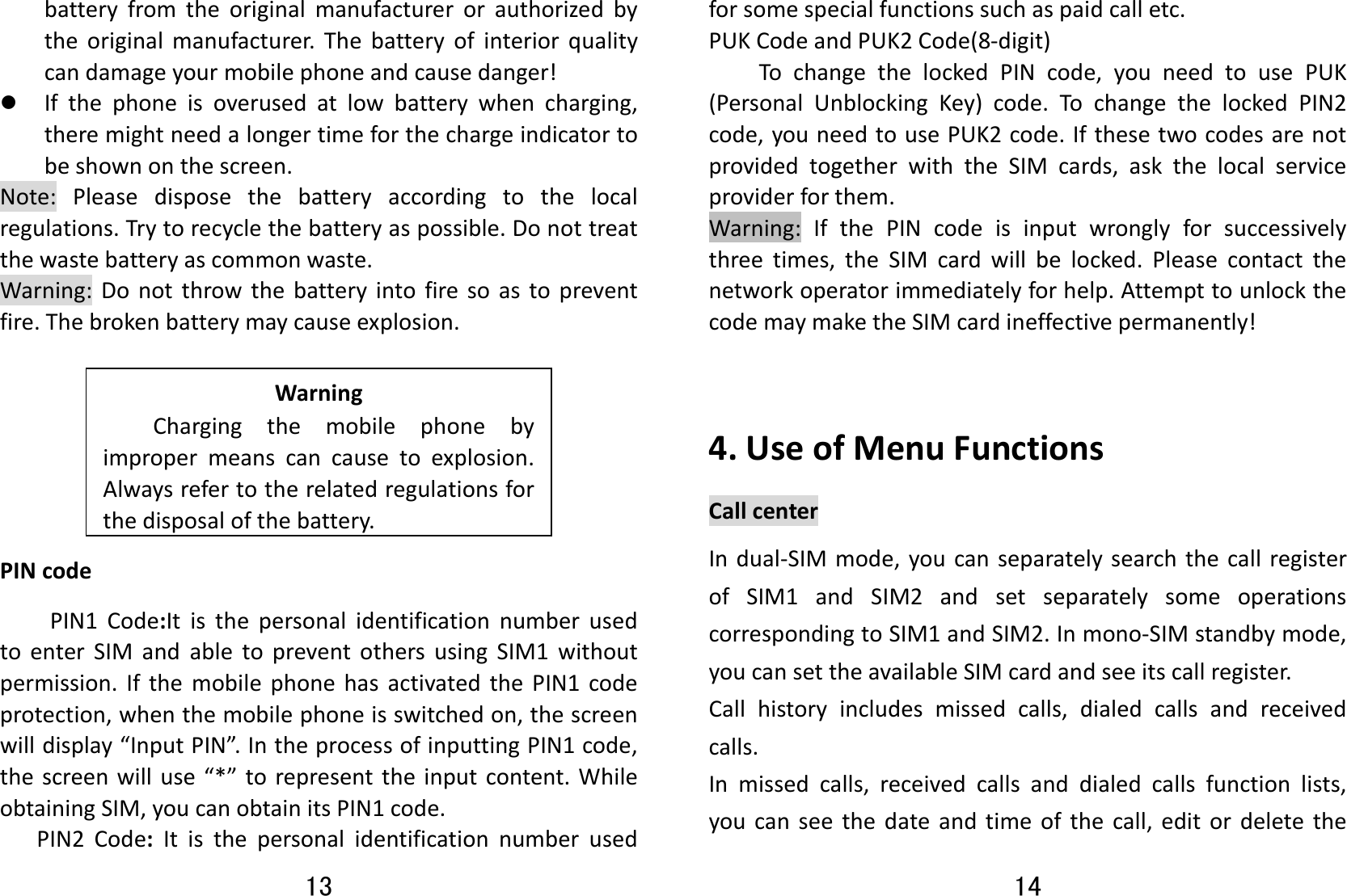 13 batteryfromtheoriginalmanufacturerorauthorizedbytheoriginalmanufacturer.Thebatteryofinteriorqualitycandamageyourmobilephoneandcausedanger!z Ifthephoneisoverusedatlowbatterywhencharging,theremightneedalongertimeforthechargeindicatortobeshownonthescreen.Note:Pleasedisposethebatteryaccordingtothelocalregulations.Trytorecyclethebatteryaspossible.Donottreatthewastebatteryascommonwaste.Warning:Donotthrowthebatteryintofiresoastopreventfire.Thebrokenbatterymaycauseexplosion.WarningChargingthemobilephonebyimpropermeanscancausetoexplosion.Alwaysrefertotherelatedregulationsforthedisposalofthebattery.PINcodePIN1Code:ItisthepersonalidentificationnumberusedtoenterSIMandabletopreventothersusingSIM1withoutpermission.IfthemobilephonehasactivatedthePIN1codeprotection,whenthemobilephoneisswitchedon,thescreenwilldisplay“InputPIN”.IntheprocessofinputtingPIN1code,thescreenwilluse“*”torepresenttheinputcontent.WhileobtainingSIM,youcanobtainitsPIN1code.PIN2Code:Itisthepersonalidentificationnumberused14 forsomespecialfunctionssuchaspaidcalletc.PUKCodeandPUK2Code(8‐digit)TochangethelockedPINcode,youneedtousePUK(PersonalUnblockingKey)code.TochangethelockedPIN2code,youneedtousePUK2code.IfthesetwocodesarenotprovidedtogetherwiththeSIMcards,askthelocalserviceproviderforthem.Warning:IfthePINcodeisinputwronglyforsuccessivelythreetimes,theSIMcardwillbelocked.Pleasecontactthenetworkoperatorimmediatelyforhelp.AttempttounlockthecodemaymaketheSIMcardineffectivepermanently!4.UseofMenuFunctionsCallcenterIndual‐SIMmode,youcanseparatelysearchthecallregisterofSIM1andSIM2andsetseparatelysomeoperationscorrespondingtoSIM1andSIM2.Inmono‐SIMstandbymode,youcansettheavailableSIMcardandseeitscallregister.Callhistoryincludesmissedcalls,dialedcallsandreceivedcalls.Inmissedcalls,receivedcallsanddialedcallsfunctionlists,youcanseethedateandtimeofthecall,editordeletethe