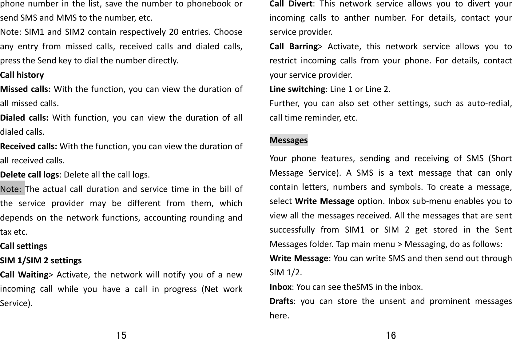 15 phonenumberinthelist,savethenumbertophonebookorsendSMSandMMStothenumber,etc.Note:SIM1andSIM2containrespectively20entries.Chooseanyentryfrommissedcalls,receivedcallsanddialedcalls,presstheSendkeytodialthenumberdirectly.CallhistoryMissedcalls:Withthefunction,youcanviewthedurationofallmissedcalls.Dialedcalls:Withfunction,youcanviewthedurationofalldialedcalls.Receivedcalls:Withthefunction,youcanviewthedurationofallreceivedcalls.Deletecalllogs:Deleteallthecalllogs.Note:Theactualcalldurationandservicetimeinthebilloftheserviceprovidermaybedifferentfromthem,whichdependsonthenetworkfunctions,accountingroundingandtaxetc.CallsettingsSIM1/SIM2settingsCallWaiting&gt;Activate,thenetworkwillnotifyyouofanewincomingcallwhileyouhaveacallinprogress(NetworkService).16 CallDivert:Thisnetworkserviceallowsyoutodivertyourincomingcallstoanthernumber.Fordetails,contactyourserviceprovider.CallBarring&gt;Activate,thisnetworkserviceallowsyoutorestrictincomingcallsfromyourphone.Fordetails,contactyourserviceprovider.Lineswitching:Line1orLine2.Further,youcanalsosetothersettings,suchasauto‐redial,calltimereminder,etc.MessagesYourphonefeatures,sendingandreceivingofSMS(ShortMessageService).ASMSisatextmessagethatcanonlycontainletters,numbersandsymbols.Tocreateamessage,selectWriteMessageoption.Inboxsub‐menuenablesyoutoviewallthemessagesreceived.AllthemessagesthataresentsuccessfullyfromSIM1orSIM2getstoredintheSentMessagesfolder.Tapmainmenu&gt;Messaging,doasfollows:WriteMessage:YoucanwriteSMSandthensendoutthroughSIM1/2.Inbox:YoucanseetheSMSintheinbox.Drafts:youcanstoretheunsentandprominentmessageshere.