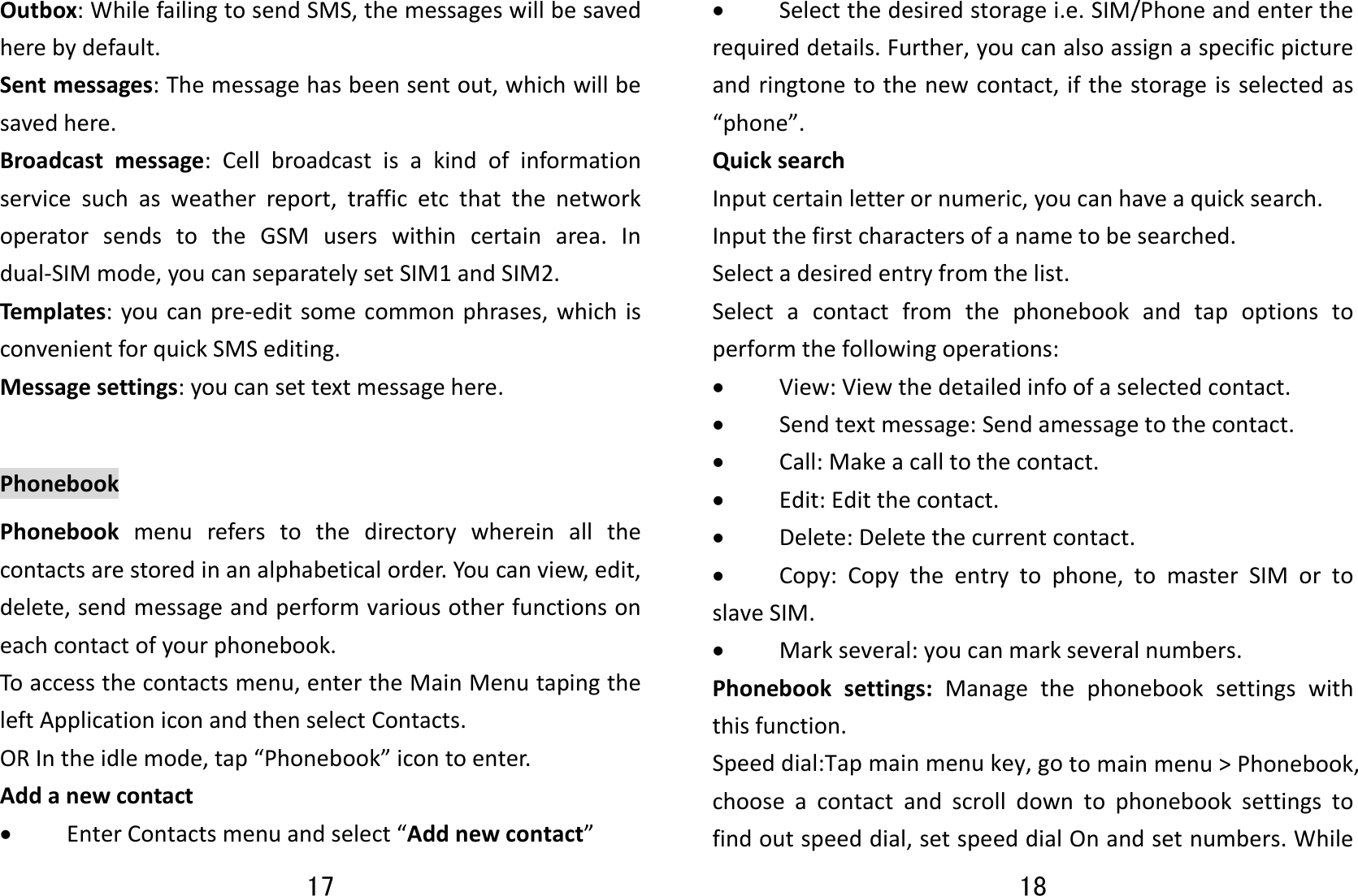 17 Outbox:WhilefailingtosendSMS,themessageswillbesavedherebydefault.Sentmessages:Themessagehasbeensentout,whichwillbesavedhere.Broadcastmessage:Cellbroadcastisakindofinformationservicesuchasweatherreport,trafficetcthatthenetworkoperatorsendstotheGSMuserswithincertainarea.Indual‐SIMmode,youcanseparatelysetSIM1andSIM2.Templates:youcanpre‐editsomecommonphrases,whichisconvenientforquickSMSediting.Messagesettings:youcansettextmessagehere.PhonebookPhonebookmenureferstothedirectorywhereinallthecontactsarestoredinanalphabeticalorder.Youcanview,edit,delete,sendmessageandperformvariousotherfunctionsoneachcontactofyourphonebook.Toaccessthecontactsmenu,entertheMainMenutapingtheleftApplicationiconandthenselectContacts.ORIntheidlemode,tap“Phonebook”icontoenter.Addanewcontact• EnterContactsmenuandselect“Addnewcontact”18 • Selectthedesiredstoragei.e.SIM/Phoneandentertherequireddetails.Further,youcanalsoassignaspecificpictureandringtonetothenewcontact,ifthestorageisselectedas“phone”.QuicksearchInputcertainletterornumeric,youcanhaveaquicksearch.Inputthefirstcharactersofanametobesearched.Selectadesiredentryfromthelist.Selectacontactfromthephonebookandtapoptionstoperformthefollowingoperations:• View:Viewthedetailedinfoofaselectedcontact.• Sendtextmessage:Sendamessagetothecontact.• Call:Makeacalltothecontact.• Edit:Editthecontact.• Delete:Deletethecurrentcontact.• Copy:Copytheentrytophone,tomasterSIMortoslaveSIM.• Markseveral:youcanmarkseveralnumbers.Phonebooksettings:Managethephonebooksettingswiththisfunction.Speeddial:Tapmainmenukey,gotomainmenu&gt;Phonebook,chooseacontactandscrolldowntophonebooksettingstofindoutspeeddial,setspeeddialOnandsetnumbers.While