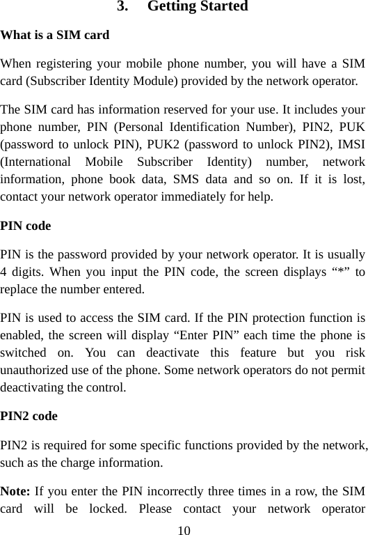 10 3. Getting Started What is a SIM card When registering your mobile phone number, you will have a SIM card (Subscriber Identity Module) provided by the network operator. The SIM card has information reserved for your use. It includes your phone number, PIN (Personal Identification Number), PIN2, PUK (password to unlock PIN), PUK2 (password to unlock PIN2), IMSI (International Mobile Subscriber Identity) number, network information, phone book data, SMS data and so on. If it is lost, contact your network operator immediately for help. PIN code PIN is the password provided by your network operator. It is usually 4 digits. When you input the PIN code, the screen displays “*” to replace the number entered. PIN is used to access the SIM card. If the PIN protection function is enabled, the screen will display “Enter PIN” each time the phone is switched on. You can deactivate this feature but you risk unauthorized use of the phone. Some network operators do not permit deactivating the control. PIN2 code PIN2 is required for some specific functions provided by the network, such as the charge information. Note: If you enter the PIN incorrectly three times in a row, the SIM card will be locked. Please contact your network operator 