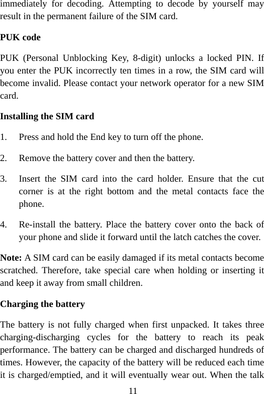 11 immediately for decoding. Attempting to decode by yourself may result in the permanent failure of the SIM card. PUK code PUK (Personal Unblocking Key, 8-digit) unlocks a locked PIN. If you enter the PUK incorrectly ten times in a row, the SIM card will become invalid. Please contact your network operator for a new SIM card. Installing the SIM card 1. Press and hold the End key to turn off the phone. 2. Remove the battery cover and then the battery. 3. Insert the SIM card into the card holder. Ensure that the cut corner is at the right bottom and the metal contacts face the phone. 4. Re-install the battery. Place the battery cover onto the back of your phone and slide it forward until the latch catches the cover. Note: A SIM card can be easily damaged if its metal contacts become scratched. Therefore, take special care when holding or inserting it and keep it away from small children. Charging the battery The battery is not fully charged when first unpacked. It takes three charging-discharging cycles for the battery to reach its peak performance. The battery can be charged and discharged hundreds of times. However, the capacity of the battery will be reduced each time it is charged/emptied, and it will eventually wear out. When the talk 