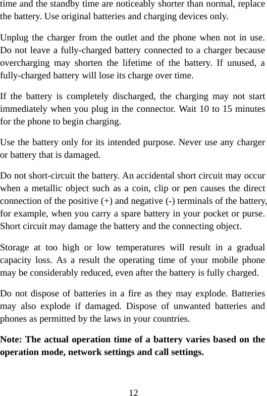 12 time and the standby time are noticeably shorter than normal, replace the battery. Use original batteries and charging devices only. Unplug the charger from the outlet and the phone when not in use. Do not leave a fully-charged battery connected to a charger because overcharging may shorten the lifetime of the battery. If unused, a fully-charged battery will lose its charge over time. If the battery is completely discharged, the charging may not start immediately when you plug in the connector. Wait 10 to 15 minutes for the phone to begin charging. Use the battery only for its intended purpose. Never use any charger or battery that is damaged. Do not short-circuit the battery. An accidental short circuit may occur when a metallic object such as a coin, clip or pen causes the direct connection of the positive (+) and negative (-) terminals of the battery, for example, when you carry a spare battery in your pocket or purse. Short circuit may damage the battery and the connecting object. Storage at too high or low temperatures will result in a gradual capacity loss. As a result the operating time of your mobile phone may be considerably reduced, even after the battery is fully charged. Do not dispose of batteries in a fire as they may explode. Batteries may also explode if damaged. Dispose of unwanted batteries and phones as permitted by the laws in your countries. Note: The actual operation time of a battery varies based on the operation mode, network settings and call settings.  
