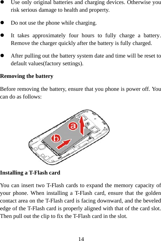 14 z Use only original batteries and charging devices. Otherwise you risk serious damage to health and property. z Do not use the phone while charging. z It takes approximately four hours to fully charge a battery. Remove the charger quickly after the battery is fully charged. z After pulling out the battery system date and time will be reset to default values(factory settings). Removing the battery Before removing the battery, ensure that you phone is power off. You can do as follows:      Installing a T-Flash card  You can insert two T-Flash cards to expand the memory capacity of your phone. When installing a T-Flash card, ensure that the golden contact area on the T-Flash card is facing downward, and the beveled edge of the T-Flash card is properly aligned with that of the card slot. Then pull out the clip to fix the T-Flash card in the slot.  