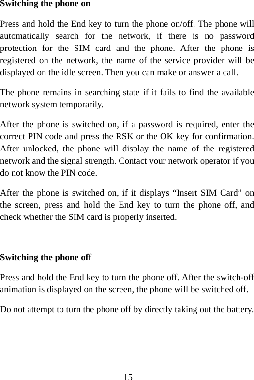 15 Switching the phone on Press and hold the End key to turn the phone on/off. The phone will automatically search for the network, if there is no password protection for the SIM card and the phone. After the phone is registered on the network, the name of the service provider will be displayed on the idle screen. Then you can make or answer a call. The phone remains in searching state if it fails to find the available network system temporarily. After the phone is switched on, if a password is required, enter the correct PIN code and press the RSK or the OK key for confirmation. After unlocked, the phone will display the name of the registered network and the signal strength. Contact your network operator if you do not know the PIN code.   After the phone is switched on, if it displays “Insert SIM Card” on the screen, press and hold the End key to turn the phone off, and check whether the SIM card is properly inserted.  Switching the phone off Press and hold the End key to turn the phone off. After the switch-off animation is displayed on the screen, the phone will be switched off. Do not attempt to turn the phone off by directly taking out the battery. 