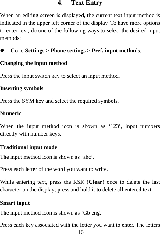 16 4. Text Entry When an editing screen is displayed, the current text input method is indicated in the upper left corner of the display. To have more options to enter text, do one of the following ways to select the desired input methods: z Go to Settings &gt; Phone settings &gt; Pref. input methods. Changing the input method Press the input switch key to select an input method. Inserting symbols Press the SYM key and select the required symbols. Numeric When the input method icon is shown as ‘123’, input numbers directly with number keys. Traditional input mode   The input method icon is shown as ‘abc’. Press each letter of the word you want to write.   While entering text, press the RSK (Clear) once to delete the last character on the display; press and hold it to delete all entered text. Smart input The input method icon is shown as ‘Gb eng. Press each key associated with the letter you want to enter. The letters 