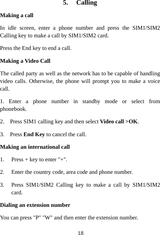18 5. Calling Making a call In idle screen, enter a phone number and press the SIM1/SIM2 Calling key to make a call by SIM1/SIM2 card. Press the End key to end a call. Making a Video Call The called party as well as the network has to be capable of handling video calls. Otherwise, the phone will prompt you to make a voice call. 1. Enter a phone number in standby mode  or  select  from           phonebook. 2.    Press SIM1 calling key and then select Video call &gt;OK. 3.  Press End Key to cancel the call. Making an international call 1. Press + key to enter &quot;+&quot;. 2. Enter the country code, area code and phone number. 3. Press SIM1/SIM2 Calling key to make a call by SIM1/SIM2 card. Dialing an extension number You can press &quot;P&quot; &quot;W&quot; and then enter the extension number. 