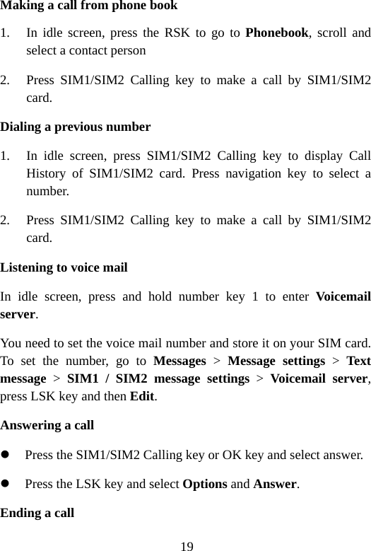 19 Making a call from phone book 1. In idle screen, press the RSK to go to Phonebook, scroll and select a contact person 2. Press SIM1/SIM2 Calling key to make a call by SIM1/SIM2 card. Dialing a previous number 1. In idle screen, press SIM1/SIM2 Calling key to display Call History of SIM1/SIM2 card. Press navigation key to select a number. 2. Press SIM1/SIM2 Calling key to make a call by SIM1/SIM2 card. Listening to voice mail In idle screen, press and hold number key 1 to enter Voicemail server. You need to set the voice mail number and store it on your SIM card. To set the number, go to Messages &gt; Message settings &gt; Text message &gt; SIM1 / SIM2 message settings &gt; Voicemail server, press LSK key and then Edit. Answering a call z Press the SIM1/SIM2 Calling key or OK key and select answer. z Press the LSK key and select Options and Answer. Ending a call 