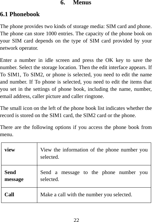 22 6. Menus 6.1 Phonebook The phone provides two kinds of storage media: SIM card and phone. The phone can store 1000 entries. The capacity of the phone book on your SIM card depends on the type of SIM card provided by your network operator. Enter a number in idle screen and press the OK key to save the number. Select the storage location. Then the edit interface appears. If To SIM1, To SIM2, or phone is selected, you need to edit the name and number. If To phone is selected, you need to edit the items that you set in the settings of phone book, including the name, number, email address, caller picture and caller ringtone. The small icon on the left of the phone book list indicates whether the record is stored on the SIM1 card, the SIM2 card or the phone. There are the following options if you access the phone book from menu. view  View the information of the phone number you selected. Send message Send a message to the phone number you selected. Call   Make a call with the number you selected. 