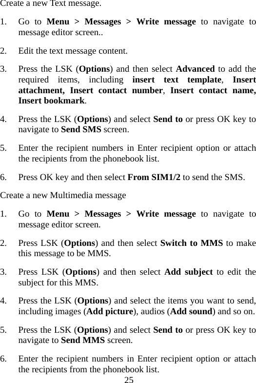 25 Create a new Text message. 1. Go to Menu &gt; Messages &gt; Write message to navigate to message editor screen.. 2. Edit the text message content. 3. Press the LSK (Options) and then select Advanced to add the required items, including insert text template,  Insert  attachment, Insert contact number,  Insert contact name, Insert bookmark. 4. Press the LSK (Options) and select Send to or press OK key to navigate to Send SMS screen. 5. Enter the recipient numbers in Enter recipient option or attach the recipients from the phonebook list. 6. Press OK key and then select From SIM1/2 to send the SMS. Create a new Multimedia message 1. Go to Menu &gt; Messages &gt; Write message to navigate to message editor screen. 2. Press LSK (Options) and then select Switch to MMS to make this message to be MMS. 3. Press LSK (Options) and then select Add subject to edit the subject for this MMS. 4. Press the LSK (Options) and select the items you want to send, including images (Add picture), audios (Add sound) and so on.   5. Press the LSK (Options) and select Send to or press OK key to navigate to Send MMS screen. 6. Enter the recipient numbers in Enter recipient option or attach the recipients from the phonebook list. 