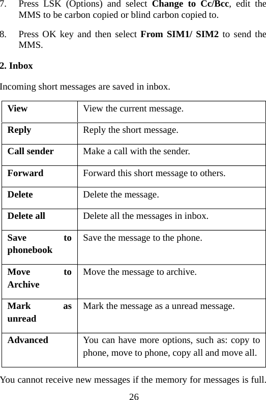 26 7. Press LSK (Options) and select Change to Cc/Bcc, edit the MMS to be carbon copied or blind carbon copied to. 8. Press OK key and then select From SIM1/ SIM2 to send the MMS. 2. Inbox Incoming short messages are saved in inbox. View   View the current message. Reply  Reply the short message. Call sender  Make a call with the sender. Forward  Forward this short message to others. Delete  Delete the message. Delete all  Delete all the messages in inbox. Save to phonebook Save the message to the phone. Move to Archive Move the message to archive. Mark as unread Mark the message as a unread message. Advanced  You can have more options, such as: copy to phone, move to phone, copy all and move all. You cannot receive new messages if the memory for messages is full. 