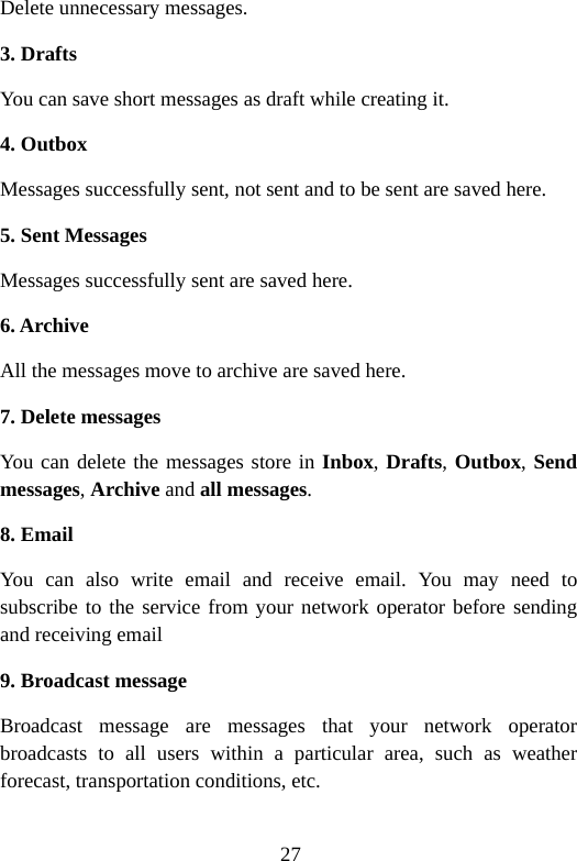 27 Delete unnecessary messages. 3. Drafts You can save short messages as draft while creating it. 4. Outbox Messages successfully sent, not sent and to be sent are saved here. 5. Sent Messages Messages successfully sent are saved here. 6. Archive All the messages move to archive are saved here. 7. Delete messages You can delete the messages store in Inbox, Drafts, Outbox, Send messages, Archive and all messages.  8. Email You can also write email and receive email. You may need to subscribe to the service from your network operator before sending and receiving email 9. Broadcast message Broadcast message are messages that your network operator broadcasts to all users within a particular area, such as weather forecast, transportation conditions, etc. 
