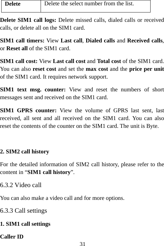 31 Delete Delete the select number from the list. Delete SIM1 call logs: Delete missed calls, dialed calls or received calls, or delete all on the SIM1 card. SIM1 call timers: View Last call, Dialed calls and Received calls, or Reset all of the SIM1 card. SIM1 call cost: View Last call cost and Total cost of the SIM1 card. You can also reset cost and set the max cost and the price per unit of the SIM1 card. It requires network support. SIM1 text msg. counter: View and reset the numbers of short messages sent and received on the SIM1 card. SIM1 GPRS counter: View the volume of GPRS last sent, last received, all sent and all received on the SIM1 card. You can also reset the contents of the counter on the SIM1 card. The unit is Byte.  2. SIM2 call history For the detailed information of SIM2 call history, please refer to the content in “SIM1 call history”. 6.3.2 Video call You can also make a video call and for more options. 6.3.3 Call settings 1. SIM1 call settings Caller ID 