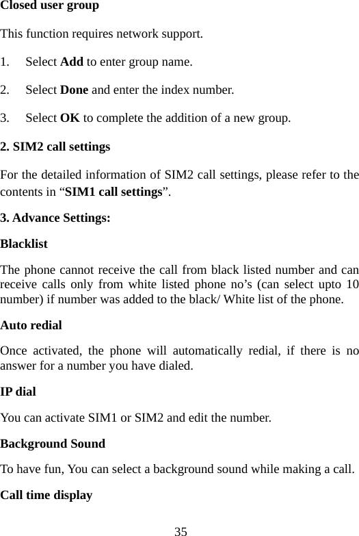 35 Closed user group This function requires network support. 1. Select Add to enter group name. 2. Select Done and enter the index number. 3. Select OK to complete the addition of a new group. 2. SIM2 call settings For the detailed information of SIM2 call settings, please refer to the contents in “SIM1 call settings”. 3. Advance Settings: Blacklist The phone cannot receive the call from black listed number and can receive calls only from white listed phone no’s (can select upto 10 number) if number was added to the black/ White list of the phone. Auto redial Once activated, the phone will automatically redial, if there is no answer for a number you have dialed. IP dial You can activate SIM1 or SIM2 and edit the number. Background Sound To have fun, You can select a background sound while making a call. Call time display 