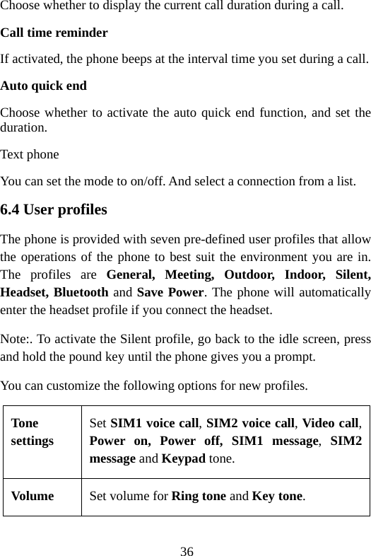 36 Choose whether to display the current call duration during a call. Call time reminder If activated, the phone beeps at the interval time you set during a call. Auto quick end   Choose whether to activate the auto quick end function, and set the duration. Text phone You can set the mode to on/off. And select a connection from a list. 6.4 User profiles The phone is provided with seven pre-defined user profiles that allow the operations of the phone to best suit the environment you are in. The profiles are General, Meeting, Outdoor, Indoor, Silent, Headset, Bluetooth and Save Power. The phone will automatically enter the headset profile if you connect the headset. Note:. To activate the Silent profile, go back to the idle screen, press and hold the pound key until the phone gives you a prompt. You can customize the following options for new profiles. Tone settings Set SIM1 voice call, SIM2 voice call, Video call, Power on, Power off, SIM1 message,  SIM2 message and Keypad tone. Volume  Set volume for Ring tone and Key tone. 