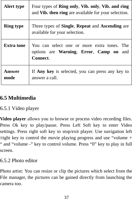37 Alert type Four types of Ring only, Vib. only, Vib. and ring and Vib. then ring are available for your selection. Ring type  Three types of Single, Repeat and Ascending are available for your selection. Extra tone You can select one or more extra tones. The options are Warning,  Error,  Camp on and Connect. Answer mode If Any key is selected, you can press any key to answer a call.  6.5 Multimedia 6.5.1 Video player Video player allows you to browse or process video recording files. Press Ok key to play/pause. Press Left Soft key to enter Video settings. Press right soft key to stop/exit player. Use navigation left /right key to control the movie playing progress and use “volume + “ and “volume -” key to control volume. Press “0” key to play in full screen. 6.5.2 Photo editor Photo artist: You can resize or clip the pictures which select from the File manager, the pictures can be gained directly from launching the camera too.   