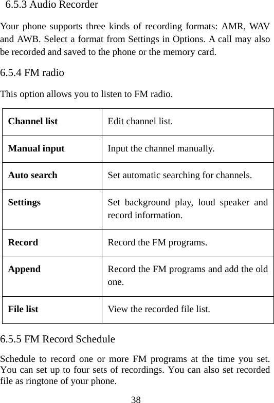 38  6.5.3 Audio Recorder Your phone supports three kinds of recording formats: AMR, WAV and AWB. Select a format from Settings in Options. A call may also be recorded and saved to the phone or the memory card. 6.5.4 FM radio This option allows you to listen to FM radio.   Channel list  Edit channel list. Manual input  Input the channel manually. Auto search  Set automatic searching for channels. Settings  Set background play, loud speaker and record information. Record  Record the FM programs. Append  Record the FM programs and add the old one. File list  View the recorded file list. 6.5.5 FM Record Schedule Schedule to record one or more FM programs at the time you set. You can set up to four sets of recordings. You can also set recorded file as ringtone of your phone. 