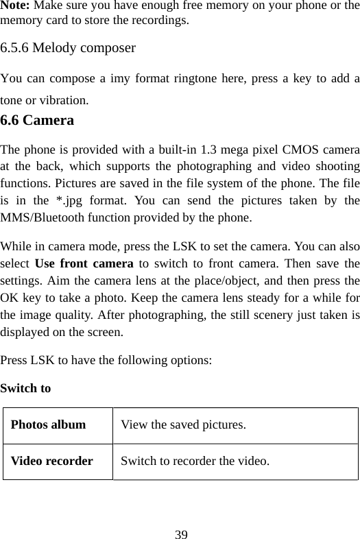 39 Note: Make sure you have enough free memory on your phone or the memory card to store the recordings. 6.5.6 Melody composer You can compose a imy format ringtone here, press a key to add a tone or vibration. 6.6 Camera The phone is provided with a built-in 1.3 mega pixel CMOS camera at the back, which supports the photographing and video shooting functions. Pictures are saved in the file system of the phone. The file is in the *.jpg format. You can send the pictures taken by the MMS/Bluetooth function provided by the phone. While in camera mode, press the LSK to set the camera. You can also select  Use front camera to switch to front camera. Then save the settings. Aim the camera lens at the place/object, and then press the OK key to take a photo. Keep the camera lens steady for a while for the image quality. After photographing, the still scenery just taken is displayed on the screen. Press LSK to have the following options: Switch to Photos album  View the saved pictures. Video recorder  Switch to recorder the video. 