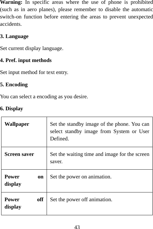 43 Warning: In specific areas where the use of phone is prohibited (such as in aero planes), please remember to disable the automatic switch-on function before entering the areas to prevent unexpected accidents. 3. Language Set current display language. 4. Pref. input methods Set input method for text entry. 5. Encoding You can select a encoding as you desire. 6. Display Wallpaper  Set the standby image of the phone. You can select standby image from System or User Defined. Screen saver  Set the waiting time and image for the screen saver. Power on display Set the power on animation. Power off display Set the power off animation. 