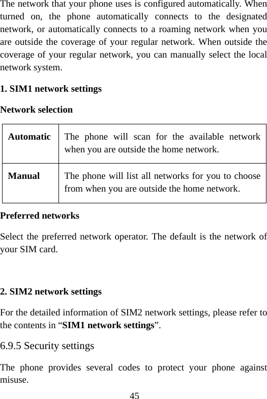 45 The network that your phone uses is configured automatically. When turned on, the phone automatically connects to the designated network, or automatically connects to a roaming network when you are outside the coverage of your regular network. When outside the coverage of your regular network, you can manually select the local network system. 1. SIM1 network settings Network selection Automatic The phone will scan for the available network when you are outside the home network. Manual  The phone will list all networks for you to choose from when you are outside the home network. Preferred networks Select the preferred network operator. The default is the network of your SIM card.  2. SIM2 network settings For the detailed information of SIM2 network settings, please refer to the contents in “SIM1 network settings”. 6.9.5 Security settings The phone provides several codes to protect your phone against misuse. 