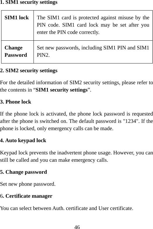 46 1. SIM1 security settings SIM1 lock The SIM1 card is protected against misuse by the PIN code. SIM1 card lock may be set after you enter the PIN code correctly. Change Password Set new passwords, including SIM1 PIN and SIM1 PIN2. 2. SIM2 security settings For the detailed information of SIM2 security settings, please refer to the contents in “SIM1 security settings”. 3. Phone lock If the phone lock is activated, the phone lock password is requested after the phone is switched on. The default password is &quot;1234&quot;. If the phone is locked, only emergency calls can be made. 4. Auto keypad lock Keypad lock prevents the inadvertent phone usage. However, you can still be called and you can make emergency calls. 5. Change password Set new phone password. 6. Certificate manager You can select between Auth. certificate and User certificate. 