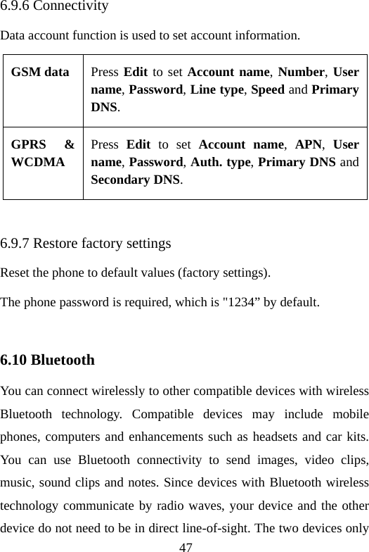 47 6.9.6 Connectivity Data account function is used to set account information. GSM data  Press Edit to set Account name, Number, User name, Password, Line type, Speed and Primary DNS. GPRS &amp; WCDMA Press  Edit to set Account name,  APN,  User name, Password, Auth. type, Primary DNS and Secondary DNS.  6.9.7 Restore factory settings Reset the phone to default values (factory settings). The phone password is required, which is &quot;1234” by default.  6.10 Bluetooth You can connect wirelessly to other compatible devices with wireless Bluetooth technology. Compatible devices may include mobile phones, computers and enhancements such as headsets and car kits. You can use Bluetooth connectivity to send images, video clips, music, sound clips and notes. Since devices with Bluetooth wireless technology communicate by radio waves, your device and the other device do not need to be in direct line-of-sight. The two devices only 