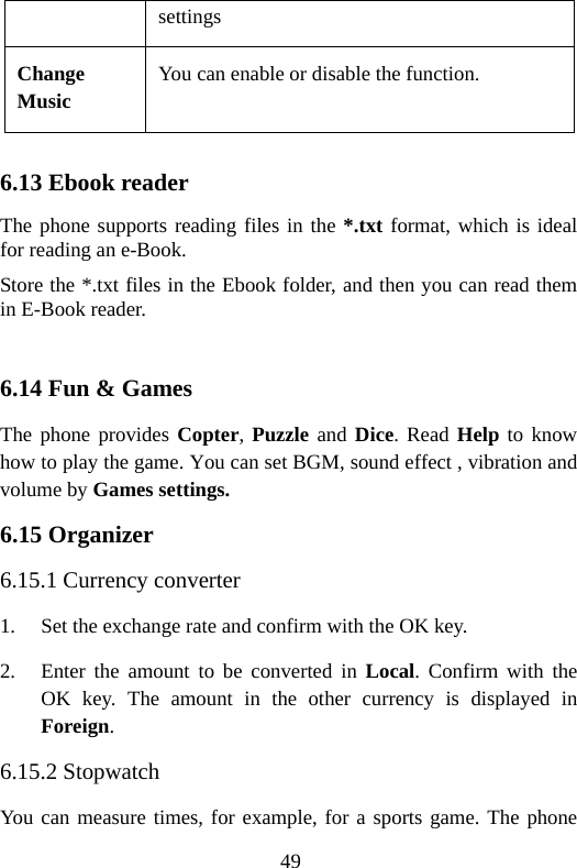49 settings Change Music You can enable or disable the function.  6.13 Ebook reader The phone supports reading files in the *.txt format, which is ideal for reading an e-Book. Store the *.txt files in the Ebook folder, and then you can read them in E-Book reader.    6.14 Fun &amp; Games The phone provides Copter, Puzzle and Dice. Read Help to know how to play the game. You can set BGM, sound effect , vibration and volume by Games settings. 6.15 Organizer 6.15.1 Currency converter 1. Set the exchange rate and confirm with the OK key. 2. Enter the amount to be converted in Local. Confirm with the OK key. The amount in the other currency is displayed in Foreign. 6.15.2 Stopwatch You can measure times, for example, for a sports game. The phone 